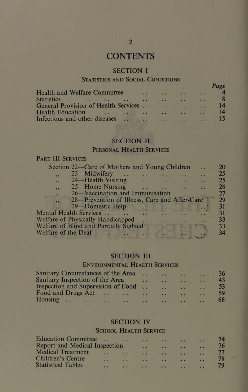 CONTENTS SECTION I Statistics and Social Conditions Page Health and Welfare Committee .. .. .. .. 4 Statistics .. .. .. .. .. .. .. .. 8 General Provision of Health Services .. .. .. .. 14 Health Education .. .. .. .. .. .. 14 Infectious and other diseases .. .. .. .. .. 15 SECTION II Personal Health Services Part III Services Section 22—Care of Mothers and Young Children .. 20 „ 23—Midwifery .. .. .. .. .. 25 „ 24—Health Visiting .. ., .. .. 25 „ 25—Home Nursing ,. .. .. .. 26 „ 26—Vaccination and Immunisation .. .. 27 „ 28—Prevention of Illness, Care and After-Care ‘ 29 „ 29—Domestic Help .. .. .. 31 Mental Health Services .. .. . ' .. .. .31 Welfare of Physically Handicapped .. .. .. .. 33 Welfare of Blind and Partially Sighted .. .. 33 Welfare of the Deaf .. .. .... .. .' 34 SECTION III Environmental Health Services Sanitary Circumstances of the Area .. .. ., .. 36 Sanitary Inspection of the Area .. .. .. .. 43 Inspection and Supervision of Food .. .. .. .. 53 Food and Drugs Act .. .. ,. .. .. .. 59 Housing .. .. .. .. .. .. .. .. 68 SECTION IV School Health Service Education Committee .. ., .. .. .. .. 74 Report and Medical Inspection .. .. .. .. 76 Medical Treatment .. .. .. .. .. .. 77 Children’s Centre .. .. .. .. .. .. 78 Statistical Tables .. .. .. .. .. .. 79