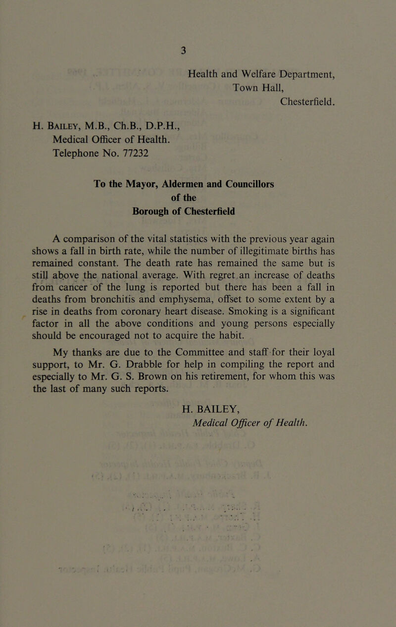 Health and Welfare Department, Town Hall, Chesterfield. H. Bailey, M.B., Ch.B., D.P.H., Medical Officer of Health. Telephone No. 77232 To the Mayor, Aldermen and Councillors of the Borough of Chesterfield A comparison of the vital statistics with the previous year again shows a fall in birth rate, while the number of illegitimate births has remained constant. The death rate has remained the same but is still above the national average. With regret an increase of deaths from caricer of the lung is reported but there has been a fall in deaths from bronchitis and emphysema, offset to some extent by a rise in deaths from coronary heart disease. Smoking is a significant factor in all the above conditions and young persons especially should be encouraged not to acquire the habit. My thanks are due to the Committee and staff for their loyal support, to Mr. G. Drabble for help in compiling the report and especially to Mr. G. S. Brown on his retirement, for whom this was the last of many such reports. H. BAILEY, Medical Officer of Health.