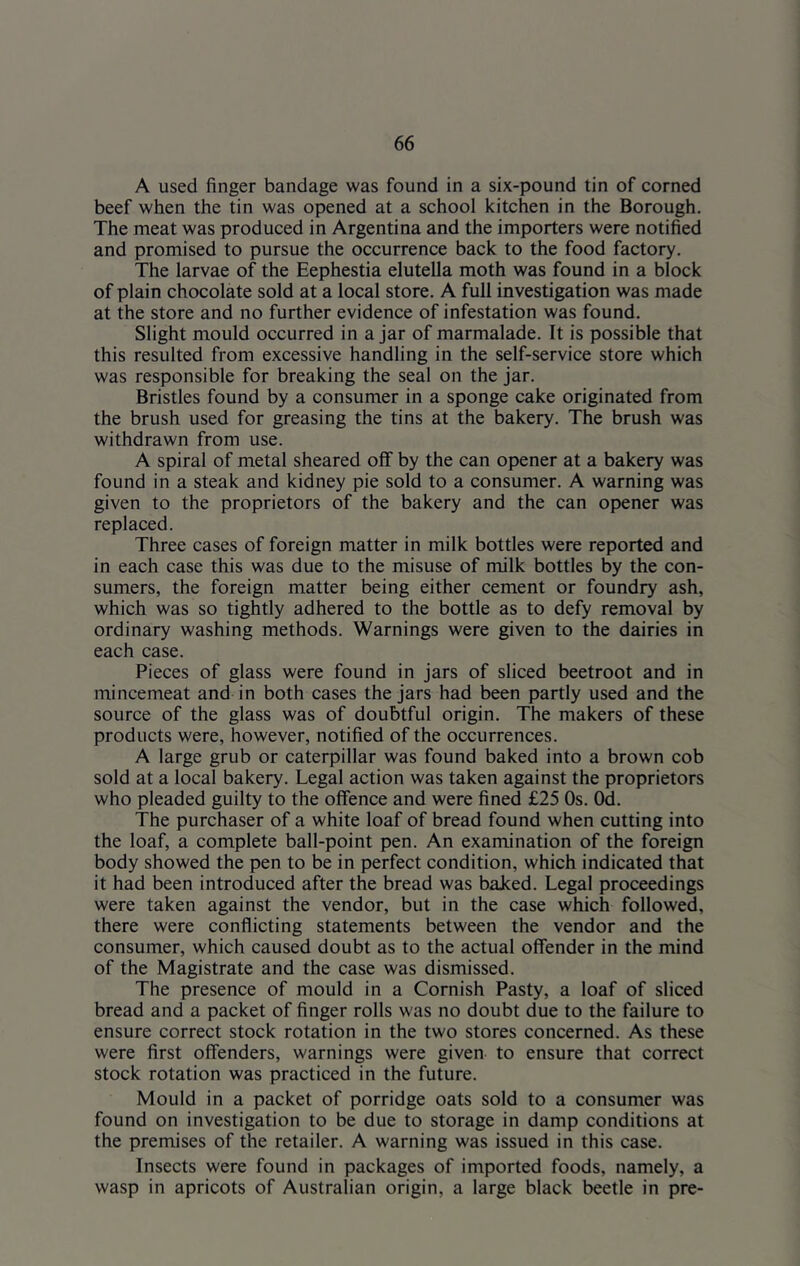 A used finger bandage was found in a six-pound tin of corned beef when the tin was opened at a school kitchen in the Borough. The meat was produced in Argentina and the importers were notified and promised to pursue the occurrence back to the food factory. The larvae of the Eephestia elutella moth was found in a block of plain chocolate sold at a local store. A full investigation was made at the store and no further evidence of infestation was found. Slight mould occurred in ajar of marmalade. It is possible that this resulted from excessive handling in the self-service store which was responsible for breaking the seal on the jar. Bristles found by a consumer in a sponge cake originated from the brush used for greasing the tins at the bakery. The brush was withdrawn from use. A spiral of metal sheared off by the can opener at a bakery was found in a steak and kidney pie sold to a consumer. A warning was given to the proprietors of the bakery and the can opener was replaced. Three cases of foreign matter in milk bottles were reported and in each case this was due to the misuse of milk bottles by the con- sumers, the foreign matter being either cement or foundry ash, which was so tightly adhered to the bottle as to defy removal by ordinary washing methods. Warnings were given to the dairies in each case. Pieces of glass were found in jars of sliced beetroot and in mincemeat and in both cases the jars had been partly used and the source of the glass was of doubtful origin. The makers of these products were, however, notified of the occurrences. A large grub or caterpillar was found baked into a brown cob sold at a local bakery. Legal action was taken against the proprietors who pleaded guilty to the offence and were fined £25 Os. Od. The purchaser of a white loaf of bread found when cutting into the loaf, a complete ball-point pen. An examination of the foreign body showed the pen to be in perfect condition, which indicated that it had been introduced after the bread was baJced. Legal proceedings were taken against the vendor, but in the case which followed, there were conflicting statements between the vendor and the consumer, which caused doubt as to the actual offender in the mind of the Magistrate and the case was dismissed. The presence of mould in a Cornish Pasty, a loaf of sliced bread and a packet of finger rolls was no doubt due to the failure to ensure correct stock rotation in the two stores concerned. As these were first offenders, warnings were given to ensure that correct stock rotation was practiced in the future. Mould in a packet of porridge oats sold to a consumer was found on investigation to be due to storage in damp conditions at the premises of the retailer. A warning was issued in this case. Insects were found in packages of imported foods, namely, a wasp in apricots of Australian origin, a large black beetle in pre-