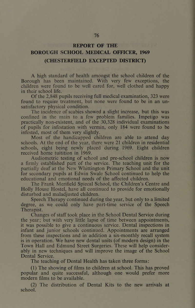 REPORT OF THE BOROUGH SCHOOL MEDICAL OFFICER, 1969 (CHESTERFIELD EXCEPTED DISTRICT) A high standard of health amongst the school children of the Borough has been maintained. With very few exceptions, the children were found to be well cared for, well clothed and happy in their school life. Of the 2,848 pupils receiving full medical examination, 323 were found to require treatment, but none were found to be in an un- satisfactory physical condition. The incidence of scabies showed a slight increase, but this was confined in the main to a few problem families. Impetigo was practically non-existent, and of the 30,328 individual examinations of pupils for infestation with vermin, only 184 were found to be infested, most of them very slightly. Most of the handicapped children are able to attend day schools. At the end of the year, there were 21 children in residential schools, eight being newly placed during 1969. Eight children received home tuitition in 1969. Audiometric testing of school and pre-school children is now a firmly established part of the service. The teaching unit for the partially deaf at the New Whittington Primary School and the unit for secondary pupils at Edwin Swale School continued to help the educational and emotional needs of the affected children. The Frank Merifield Spiecal School, the Children’s Centre and Holly House Hostel, have all continued to provide for emotionally disturbed and maladjusted children. Speech Therapy continued during the year, but only to a limited degree, as we could only have part-time service of the Speech Therapist. Changes of staff took place in the School Dental Service during the year; but with very little lapse of time between appointments, it was possible to give a continuous service. Dental inspections in infant and junior schools continued. Appointments are arranged from these inspections and in addition a six-monthly recall system is in operation. We have new dental units (of modern design) in the Town Hall and Edmund Street Surgeries. These will help consider- ably in new techniques and will improve the image of the School Dental Service. The teaching of Dental Health has taken three forms: (1) The showing of films to children at school. This has proved popular and quite successful, although one would prefer more modern films to be available. (2) The distribution of Dental Kits to the new arrivals at school.