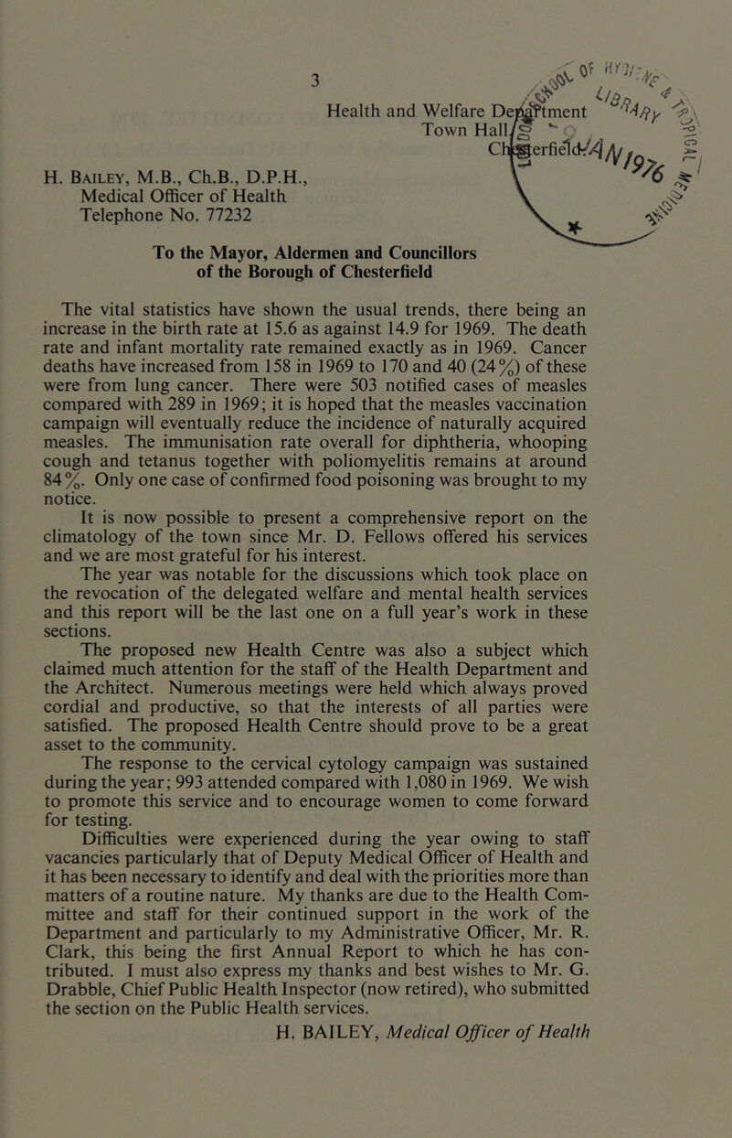 0^ H. Bailey, M.B., Ch.B., D.P.H., Medical Officer of Health Telephone No. 77232 To the Mayor, Aldermen and Councillors of the Borough of Chesterfield The vital statistics have shown the usual trends, there being an increase in the birth rate at 15.6 as against 14.9 for 1969. The death rate and infant mortality rate remained exactly as in 1969. Cancer deaths have increased from 158 in 1969 to 170 and 40 (24%) of these were from lung cancer. There were 503 notified cases of measles compared with 289 in 1969; it is hoped that the measles vaccination campaign will eventually reduce the incidence of naturally acquired measles. The immunisation rate overall for diphtheria, whooping cough and tetanus together with poliomyelitis remains at around 84 %. Only one case of confirmed food poisoning was brought to my notice. It is now possible to present a comprehensive report on the climatology of the town since Mr. D. Fellows offered his services and we are most grateful for his interest. The year was notable for the discussions which took place on the revocation of the delegated welfare and mental health services and this report will be the last one on a full year’s work in these sections. The proposed new Health Centre was also a subject which claimed much attention for the staff of the Health Department and the Architect. Numerous meetings were held which always proved cordial and productive, so that the interests of all parties were satisfied. The proposed Health Centre should prove to be a great asset to the community. The response to the cervical cytology campaign was sustained during the year; 993 attended compared with 1,080 in 1969. We wish to promote this service and to encourage women to come forward for testing. Difficulties were experienced during the year owing to staff vacancies particularly that of Deputy Medical Officer of Health and it has been necessary to identify and deal with the priorities more than matters of a routine nature. My thanks are due to the Health Com- mittee and staff for their continued support in the work of the Department and particularly to my Administrative Officer, Mr. R. Clark, this being the first Annual Report to which he has con- tributed. 1 must also express my thanks and best wishes to Mr. G. Drabble, Chief Public Health Inspector (now retired), who submitted the section on the Public Health services. H. BAILEY, Medical Officer of Health