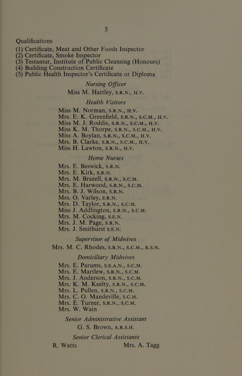 Qualifications (1) Certificate, Meat and Other Foods Inspector (2) Certificate, Smoke Inspector (3) Testamur, Institute of Public Cleansing (Honours) (4) Building Construction Certificate (5) Public Health Inspector’s Certificate or Diploma Nursing Officer Miss M. Hattley, s.r.n., h.v. Health Visitors Miss M. Norman, s.r.n., h.v. Mrs. E. K. Greenfield, s.r.n., s.c.m., h.v. Miss M. J. Roddis, s.r.n., s.c.m., h.v. Miss K. M. Thorpe, s.r.n., s.c.m., h.v. Miss A. Boylan, s.r.n., s.c.m., h.v. Mrs. B. Clarke, s.r.n., s.c.m., h.v. Miss H. Lawton, s.r.n., h.v. Home Nurses Mrs. E. Beswick, s.r.n. Mrs. E. Kirk, s.r.n. Mrs. M. Brazell, s.r.n., s.c.m. Mrs. E. Harwood, s.r.n., s.c.m. Mrs. B. J. Wilson, s.r.n. Mrs. O. Varley, s.r.n. Mrs. D. Taylor, s.r.n., s.c.m. Miss J. Addlington, s.r.n., s.c.m. Mrs. M. Cocking, s.e.n. Mrs. J, M. Page, s.r.n. Mrs. J. Smithurst S.e.n. Supervisor of Midwives Mrs. M. C. Rhodes, s.r.n., s.c.m., r.s.n. Domiciliary Midwives Mrs. E. Parums, s.e.a.n., s.c.m. Mrs. E. Martlew, s.r.n., s.c.m. Mrs. J. Anderson, s.r.n., s.c.m. Mrs. K. M. Keelty, s.r.n., s.c.m. Mrs. L. Pullen, s.r.n., s.c.m. Mrs. C. O. Mandeville, s.c.m. Mrs. E. Turner, s.r.n., s.c.m. Mrs. W. Wain Senior Administrative Assistant G. S. Brown, a.r.s.h. Senior Clerical Assistants R. Watts Mrs. A. Tagg