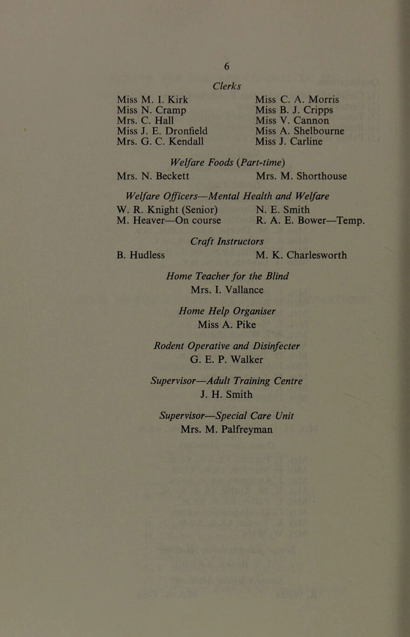 Clerks Miss M. I. Kirk Miss N. Cramp Mrs. C. Hall Miss J. E. Dronfield Mrs. G. C. Kendall Miss C. A. Morris Miss B. J. Cripps Miss V. Cannon Miss A. Shelbourne Miss J. Carline Welfare Foods {Part-time) Mrs. N. Beckett Mrs. M. Shorthouse Welfare Officers—Mental Health and Welfare W. R. Knight (Senior) N. E. Smith M. Heaver—On course R. A. E. Bower—^Temp. Craft Instructors B. Hudless M. K. Charlesworth Home Teacher for the Blind Mrs. I. Vallance Home Help Organiser Miss A. Pike Rodent Operative and Disinfecter G. E. P. Walker Supervisor—Adult Training Centre J. H. Smith Supervisor—Special Care Unit Mrs. M. Palfreyman