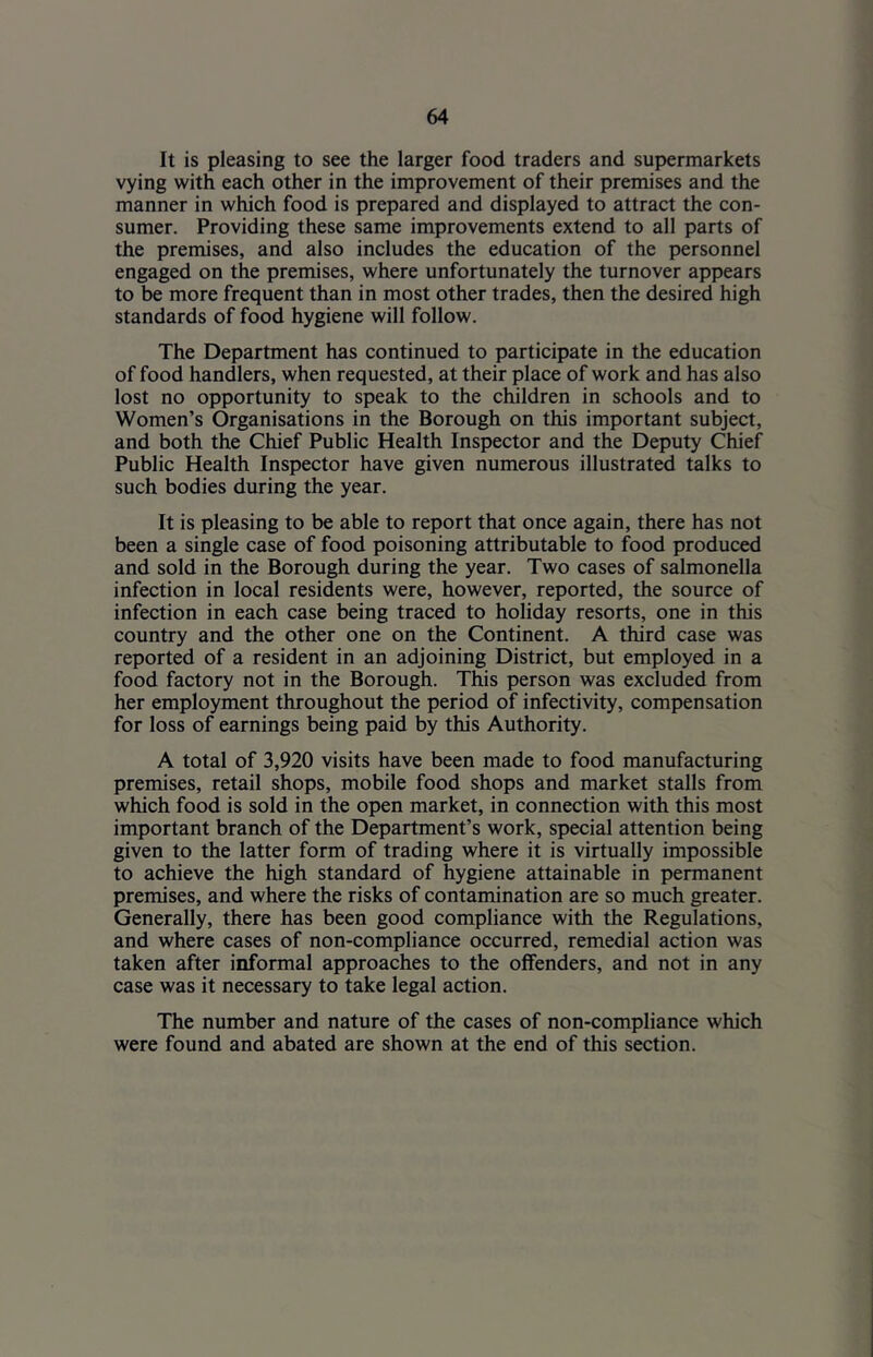 It is pleasing to see the larger food traders and supermarkets vying with each other in the improvement of their premises and the manner in which food is prepared and displayed to attract the con- sumer. Providing these same improvements extend to all parts of the premises, and also includes the education of the personnel engaged on the premises, where unfortunately the turnover appears to be more frequent than in most other trades, then the desired high standards of food hygiene will follow. The Department has continued to participate in the education of food handlers, when requested, at their place of work and has also lost no opportunity to speak to the children in schools and to Women’s Organisations in the Borough on this important subject, and both the Chief Public Health Inspector and the Deputy Chief Public Health Inspector have given numerous illustrated talks to such bodies during the year. It is pleasing to be able to report that once again, there has not been a single case of food poisoning attributable to food produced and sold in the Borough during the year. Two cases of salmonella infection in local residents were, however, reported, the source of infection in each case being traced to holiday resorts, one in this country and the other one on the Continent. A third case was reported of a resident in an adjoining District, but employed in a food factory not in the Borough. This person was excluded from her employment throughout the period of infectivity, compensation for loss of earnings being paid by this Authority. A total of 3,920 visits have been made to food manufacturing premises, retail shops, mobile food shops and market stalls from which food is sold in the open market, in connection with this most important branch of the Department’s work, special attention being given to the latter form of trading where it is virtually impossible to achieve the high standard of hygiene attainable in permanent premises, and where the risks of contamination are so much greater. Generally, there has been good compliance with the Regulations, and where cases of non-compliance occurred, remedial action was taken after informal approaches to the offenders, and not in any case was it necessary to take legal action. The number and nature of the cases of non-compliance which were found and abated are shown at the end of this section.