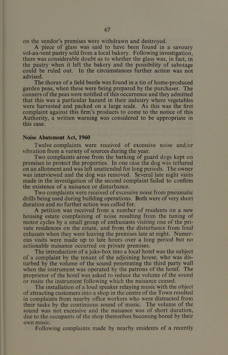 on the vendor’s premises were withdrawn and destroyed. A piece of glass was said to have been found in a savoury vol-au-vent pastry sold from a local bakery. Following investigation, there was considerable doubt as to whether the glass was, in fact, in the pastry when it left the bakery and the possibility of sabotage could be ruled out. In the circumstances further action was not advised. The thorax of a field beetle was found in a tin of home-produced garden peas, when these were being prepared by the purchaser. The canners of the peas were notified of this occurrence and they admitted that this was a particular hazard in their industry where vegetables were harvested and packed on a large scale. As this was the first complaint against this firm’s products to come to the notice of this Authority, a written warning was considered to be appropriate in this case. Noise Abatement Act, 1960 Twelve complaints were received of excessive noise and/or vibration from a variety of sources during the year. Two complaints arose from the barking of guard dogs kept on premises to protect the properties. In one case the dog was tethered on an allotment and was left unattended for long periods. The owner was interviewed and the dog was removed. Several late night visits made in the investigation of the second complaint failed to confirm the existence of a nuisance or disturbance. Two complaints were received of excessive noise from pneumatic drills being used during building operations. Both were of very short duration and no further action was called for. A petition was received from a number of residents on a new housing estate complaining of noise resulting from the tuning of motor cycles by a small group of enthusiasts visiting one of the pri- vate residences on the estate, and from the disturbance from loud exhausts when they were leaving the premises late at night. Numer- ous visits were made up to late hours over a long period but no actionable nuisance occurred on private premises. The introduction of a juke-box into a local hotel was the subject of a complaint by the tenant of the adjoining house, who was dis- turbed by the volume of the sound penetrating the third party wall when the instrument was operated by the patrons of the hotel. The proprietor of the hotel was asked to reduce the volume of the sound or resite the instrument following which the nuisance ceased. The installation of a loud speaker relaying music with the object of attracting customers into a shop in the centre of the Town resulted in complaints from nearby office workers who were distracted from their tasks by the continuous sound of music. The volume of the sound was not excessive and the nuisance was of short duration, due to the occupants of the shop themselves becoming bored by their own music. Following complaints made by nearby residents of a recently