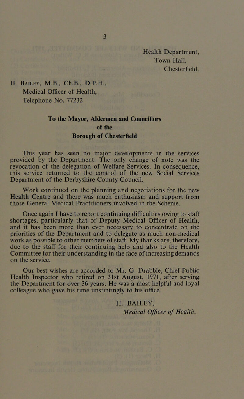 Health Department, Town Hall, Chesterfield. H. Bailey, M.B., Ch.B., D.P.H., Medical Officer of Health, Telephone No. 77232 To the Mayor, Aldermen and Councillors of the Borough of Chesterfield This year has seen no major developments in the services provided by the Department. The only change of note was the revocation of the delegation of Welfare Services. In consequence, this service returned to the control of the new Social Services Department of the Derbyshire County Council. Work continued on the planning and negotiations for the new Health Centre and there was much enthusiasm and support from those General Medical Practitioners involved in the Scheme. Once again I have to report continuing difficulties owing to staff shortages, particularly that of Deputy Medical Officer of Health, and it has been more than ever necessary to concentrate on the priorities of the Department and to delegate as much non-medical work as possible to other members of staff. My thanks are, therefore, due to the staff for their continuing help and also to the Health Committee for their understanding in the face of increasing demands on the service. Our best wishes are accorded to Mr. G. Drabble, Chief Public Health Inspector who retired on 31st August, 1971, after serving the Department for over 36 years. He was a most helpful and loyal colleague who gave his time unstintingly to his office. H. BAILEY, Medical Officer of Health,