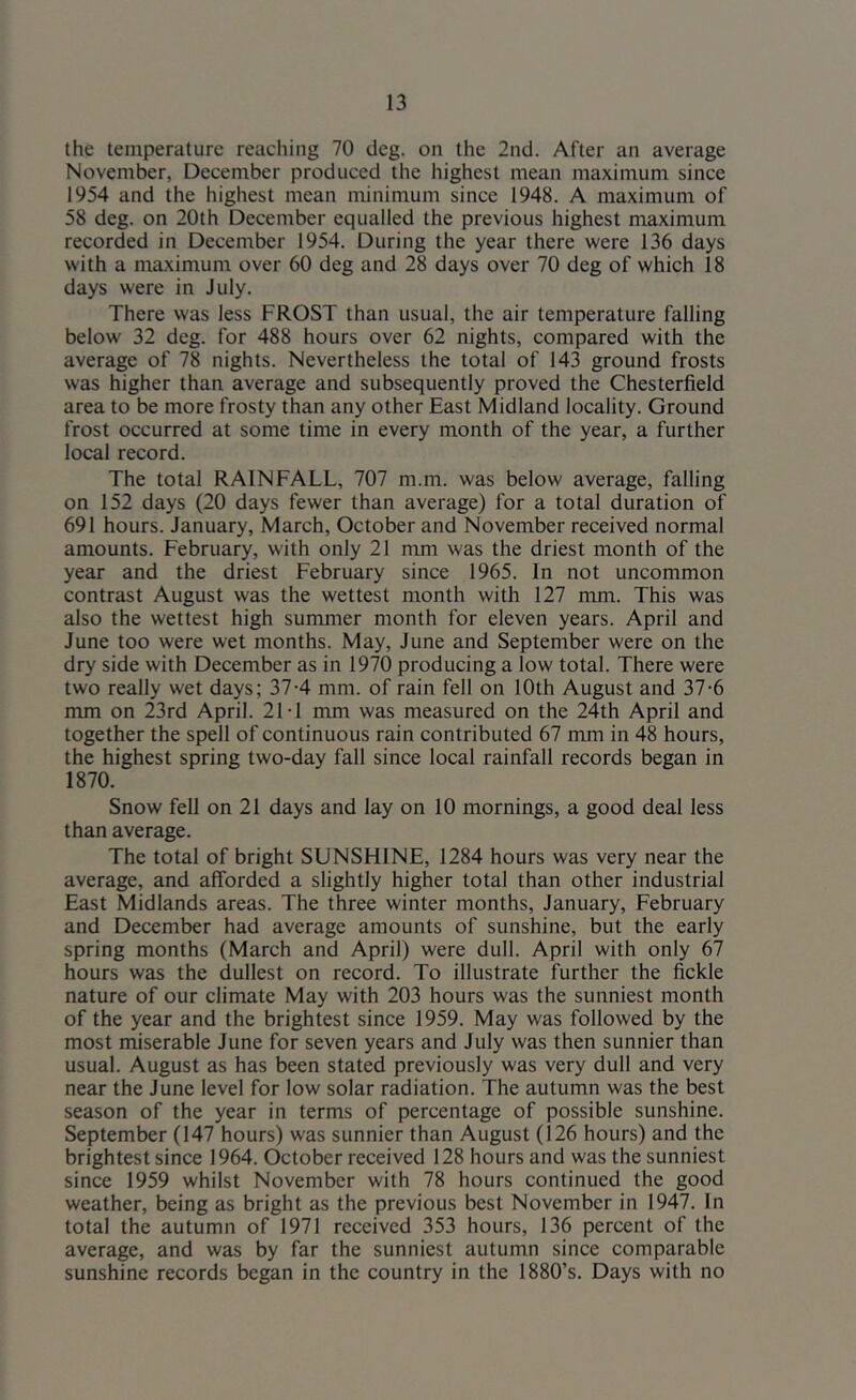 the temperature reaching 70 deg. on the 2nd. After an average November, December produced the highest mean maximum since 1954 and the highest mean minimum since 1948. A maximum of 58 deg. on 20th December equalled the previous highest maximum recorded in December 1954. During the year there were 136 days with a maximum over 60 deg and 28 days over 70 deg of which 18 days were in July. There was less FROST than usual, the air temperature falling below 32 deg. for 488 hours over 62 nights, compared with the average of 78 nights. Nevertheless the total of 143 ground frosts was higher than average and subsequently proved the Chesterfield area to be more frosty than any other East Midland locality. Ground frost occurred at some time in every month of the year, a further local record. The total RAINFALL, 707 m.m. was below average, falling on 152 days (20 days fewer than average) for a total duration of 691 hours. January, March, October and November received normal amounts. February, with only 21 mm was the driest month of the year and the driest February since 1965. In not uncommon contrast August was the wettest month with 127 mm. This was also the wettest high summer month for eleven years. April and June too were wet months. May, June and September were on the dry side with December as in 1970 producing a low total. There were two really wet days; 37-4 mm. of rain fell on 10th August and 37-6 mm on 23rd April. 21T mm was measured on the 24th April and together the spell of continuous rain contributed 67 mm in 48 hours, the highest spring two-day fall since local rainfall records began in 1870. Snow fell on 21 days and lay on 10 mornings, a good deal less than average. The total of bright SUNSHINE, 1284 hours was very near the average, and afforded a slightly higher total than other industrial East Midlands areas. The three winter months, January, February and December had average amounts of sunshine, but the early spring months (March and April) were dull. April with only 67 hours was the dullest on record. To illustrate further the fickle nature of our climate May with 203 hours was the sunniest month of the year and the brightest since 1959. May was followed by the most miserable June for seven years and July was then sunnier than usual. August as has been stated previously was very dull and very near the June level for low solar radiation. The autumn was the best season of the year in terms of percentage of possible sunshine. September (147 hours) was sunnier than August (126 hours) and the brightest since 1964. October received 128 hours and was the sunniest since 1959 whilst November with 78 hours continued the good weather, being as bright as the previous best November in 1947. In total the autumn of 1971 received 353 hours, 136 percent of the average, and was by far the sunniest autumn since comparable sunshine records began in the country in the 1880’s. Days with no