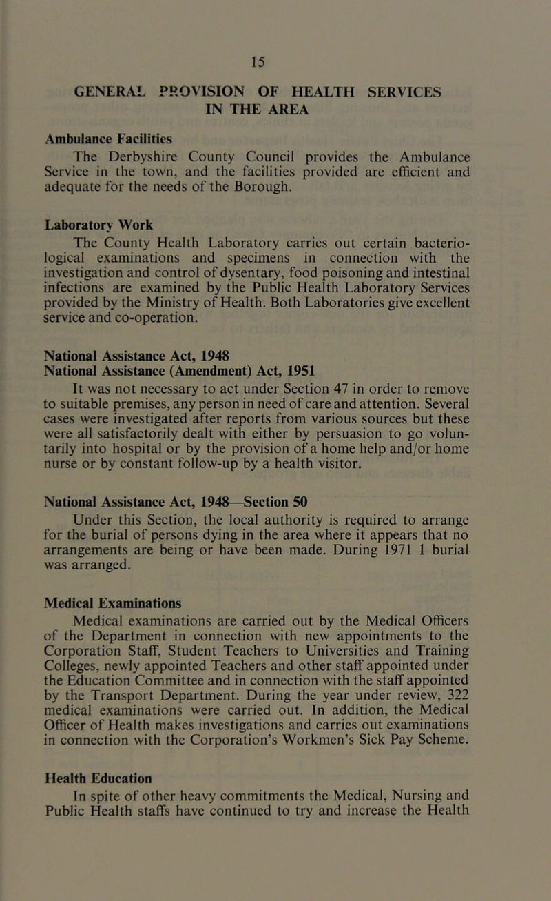 GENERAL PROVISION OF HEALTH SERVICES IN THE AREA Ambulance Facilities The Derbyshire County Council provides the Ambulance Service in the town, and the facilities provided are efficient and adequate for the needs of the Borough. Laboratory Work The County Health Laboratory carries out certain bacterio- logical examinations and specimens in connection with the investigation and control of dysentary, food poisoning and intestinal infections are examined by the Public Health Laboratory Services provided by the Ministry of Health. Both Laboratories give excellent service and co-operation. National Assistance Act, 1948 National Assistance (Amendment) Act, 1951 It was not necessary to act under Section 47 in order to remove to suitable premises, any person in need of care and attention. Several cases were investigated after reports from various sources but these were all satisfactorily dealt with either by persuasion to go volun- tarily into hospital or by the provision of a home help and/or home nurse or by constant follow-up by a health visitor. National Assistance Act, 1948—Section 50 Under this Section, the local authority is required to arrange for the burial of persons dying in the area where it appears that no arrangements are being or have been made. During 1971 1 burial was arranged. Medical Examinations Medical examinations are carried out by the Medical Officers of the Department in connection with new appointments to the Corporation Staff, Student Teachers to Universities and Training Colleges, newly appointed Teachers and other staff appointed under the Education Committee and in connection with the staff appointed by the Transport Department. During the year under review, 322 medical examinations were carried out. In addition, the Medical Officer of Health makes investigations and carries out examinations in connection with the Corporation’s Workmen’s Sick Pay Scheme. Health Education In spite of other heavy commitments the Medical, Nursing and Public Health staffs have continued to try and increase the Health