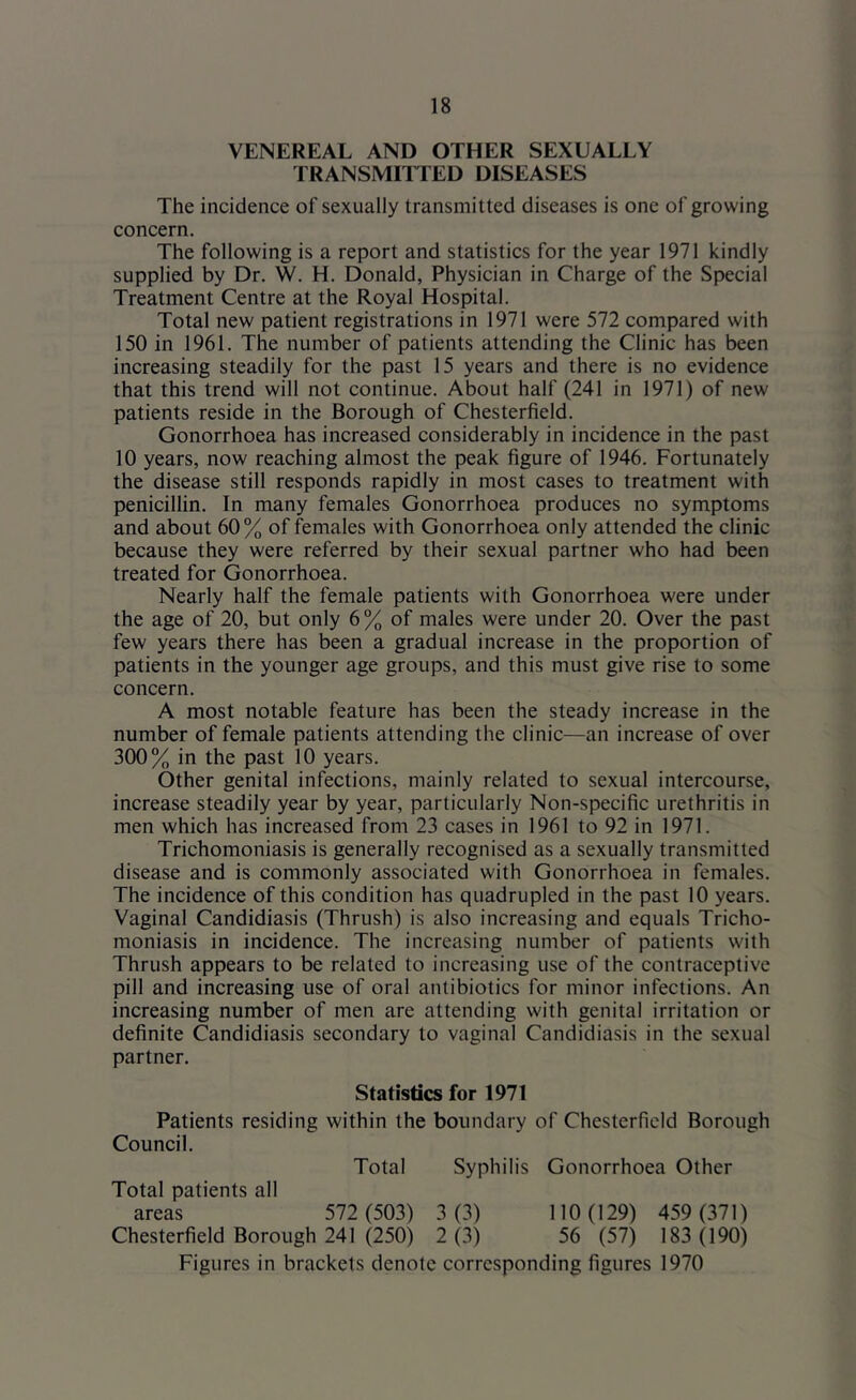 VENEREAL AND OTHER SEXUALLY TRANSMITTED DISEASES The incidence of sexually transmitted diseases is one of growing concern. The following is a report and statistics for the year 1971 kindly supplied by Dr. W. H. Donald, Physician in Charge of the Special Treatment Centre at the Royal Hospital. Total new patient registrations in 1971 were 572 compared with 150 in 1961. The number of patients attending the Clinic has been increasing steadily for the past 15 years and there is no evidence that this trend will not continue. About half (241 in 1971) of new patients reside in the Borough of Chesterfield. Gonorrhoea has increased considerably in incidence in the past 10 years, now reaching almost the peak figure of 1946. Fortunately the disease still responds rapidly in most cases to treatment with penicillin. In many females Gonorrhoea produces no symptoms and about 60% of females with Gonorrhoea only attended the clinic because they were referred by their sexual partner who had been treated for Gonorrhoea. Nearly half the female patients with Gonorrhoea were under the age of 20, but only 6% of males were under 20. Over the past few years there has been a gradual increase in the proportion of patients in the younger age groups, and this must give rise to some concern. A most notable feature has been the steady increase in the number of female patients attending the clinic—an increase of over 300% in the past 10 years. Other genital infections, mainly related to sexual intercourse, increase steadily year by year, particularly Non-specific urethritis in men which has increased from 23 cases in 1961 to 92 in 1971. Trichomoniasis is generally recognised as a sexually transmitted disease and is commonly associated with Gonorrhoea in females. The incidence of this condition has quadrupled in the past 10 years. Vaginal Candidiasis (Thrush) is also increasing and equals Tricho- moniasis in incidence. The increasing number of patients with Thrush appears to be related to increasing use of the contraceptive pill and increasing use of oral antibiotics for minor infections. An increasing number of men are attending with genital irritation or definite Candidiasis secondary to vaginal Candidiasis in the sexual partner. Statistics for 1971 Patients residing within the boundary of Chesterfield Borough Council. Total Syphilis Gonorrhoea Other Total patients all areas 572 (503) 3 (3) 110 (129) 459 (371) Chesterfield Borough 241 (250) 2 (3) 56 (57) 183 (190) Figures in brackets denote corresponding figures 1970