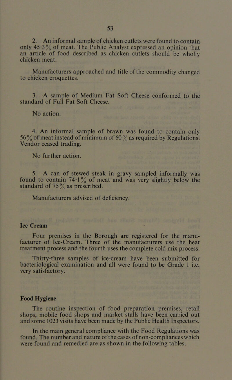 2. An informal sample of chicken cutlets were found to contain only 45*3% of meat. The Public Analyst expressed an opinion ’hat an article of food described as chicken cutlets should be wholly chicken meat. Manufacturers approached and title of the commodity changed to chicken croquettes. 3. A sample of Medium Fat Soft Cheese conformed to the standard of Full Fat Soft Cheese. No action. 4. An informal sample of brawn was found to contain only 56 % of meat instead of minimum of 60 % as required by Regulations. Vendor ceased trading. No further action. 5. A can of stewed steak in gravy sampled informally was found to contain 74-1 % of meat and was very slightly below the standard of 75% as prescribed. Manufacturers advised of deficiency. Ice Cream Four premises in the Borough are registered for the manu- facturer of Ice-Cream. Three of the manufacturers use the heat treatment process and the fourth uses the complete cold mix process. Thirty-three samples of ice-cream have been submitted for bacteriological examination and all were found to be Grade 1 i.e. very satisfactory. Food Hygiene The routine inspection of food preparation premises, retail shops, mobile food shops and market stalls have been carried out and some 1023 visits have been made by the Public Health Inspectors. In the main general compliance with the Food Regulations was found. The number and nature of the cases of non-compliances which were found and remedied are as shown in the following tables,