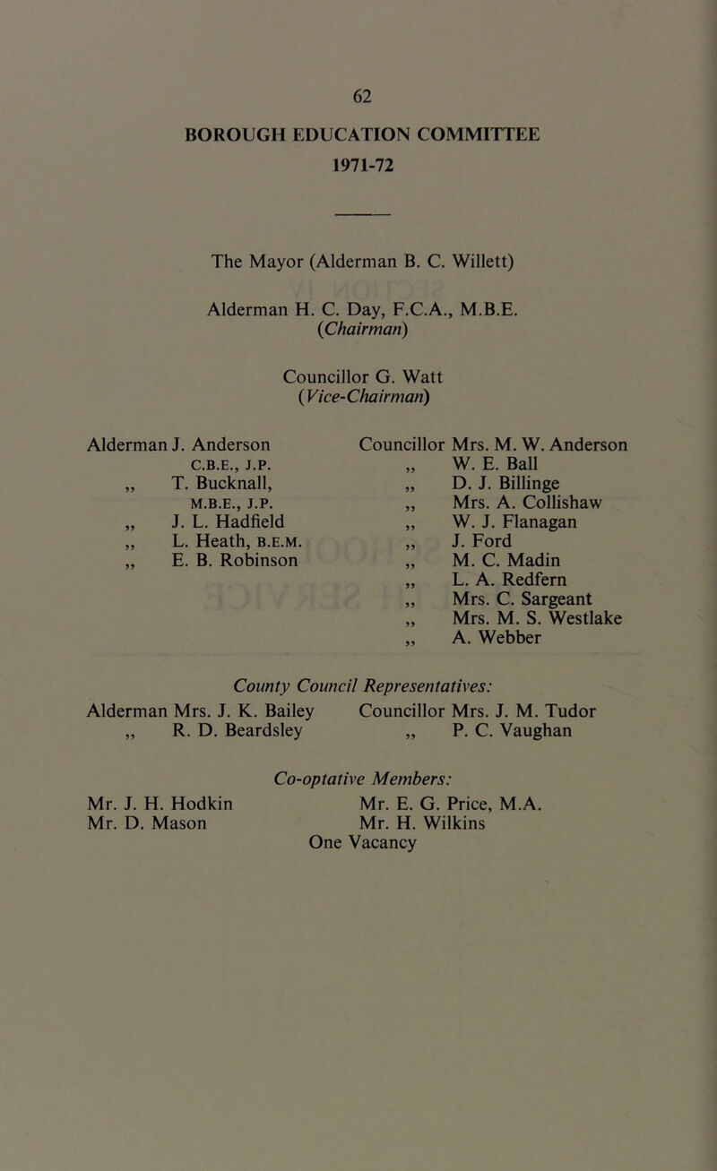 BOROUGH EDUCATION COMMITTEE 1971-72 The Mayor (Alderman B. C. Willett) Alderman H, C. Day, F.C.A., M.B.E. {Chairman) Councillor G. Watt (Vice-Chairman) Alderman J. Anderson Councillor Mrs. M. W. Anderson J. L. Hadfieid L. Heath, b.e.m. E. B. Robinson T. Bucknall, J.P. C.B.E., J.P. W. E. Ball D. J. Billinge Mrs. A. Collishaw W. J. Flanagan J. Ford M. C. Madin L. A. Redfern Mrs. C. Sargeant Mrs. M. S. Westlake A. Webber County Council Representatives: Alderman Mrs. J. K. Bailey Councillor Mrs. J. M. Tudor „ R. D. Beardsley „ P. C. Vaughan Co-optative Members: Mr. J. H. Hodkin Mr. D. Mason Mr. E. G. Price, M.A. Mr. H. Wilkins One Vacancy