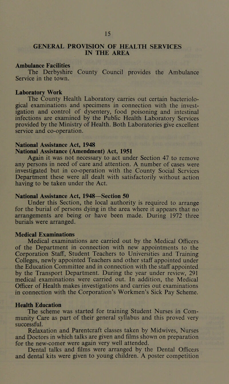 GENERAL PROVISION OF HEALTH SERVICES IN THE AREA Ambulance Facilities The Derbyshire County Council provides the Ambulance Service in the town. Laboratory Work The County Health Laboratory carries out certain bacteriolo- gical examinations and specimens in connection with the invest- igation and control of dysentery, food poisoning and intestinal infections are examined by the Public Health Laboratory Services provided by the Ministry of Health. Both Laboratories give excellent service and co-operation. National Assistance Act, 1948 National Assistance (Amendment) Act, 1951 Again it was not necessary to act under Section 47 to remove any persons in need of care and attention. A number of cases were investigated but in co-operation with the County Social Services Department these were all dealt with satisfactorily without action having to be taken under the Act. National Assistance Act, 1948—Section 50 Under this Section, the local authority is required to arrange for the burial of persons dying in the area where it appears that no arrangements are being or have been made. During 1972 three burials were arranged. Medical Examinations Medical examinations are carried out by the Medical Officers of the Department in connection with new appointments to the Corporation Staff, Student Teachers to Universities and Training Colleges, newly appointed Teachers and other staff appointed under the Education Committee and in connection with the staff appointed by the Transport Department. During the year under review, 291 medical examinations were carried out. In addition, the Medical Officer of Health makes investigations and carries out examinations in connection with the Corporation’s Workmen’s Sick Pay Scheme. Health Education The scheme was started for training Student Nurses in Com- munity Care as part of their general syllabus and this proved very successful. Relaxation and Parentcraft classes taken by Midwives, Nurses and Doctors in which talks are given and films shown on preparation for the new-comer were again very well attended. Dental talks and films were arranged by the Dental Officers and dental kits were given to young children. A poster competition
