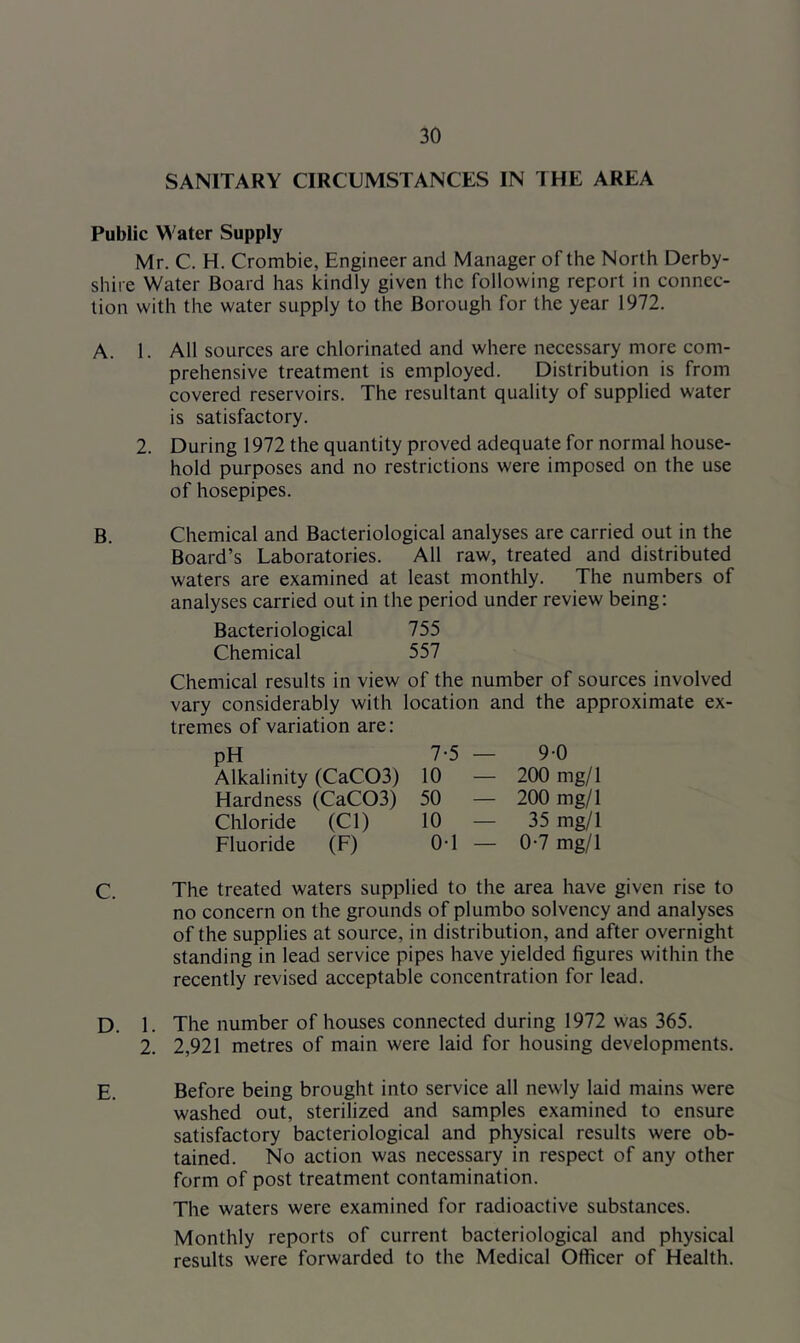 SANITARY CIRCUMSTANCES IN THE AREA Public Water Supply Mr. C. H. Crombie, Engineer and Manager of the North Derby- shire Water Board has kindly given the following report in connec- tion with the water supply to the Borough for the year 1972. A. 1. All sources are chlorinated and where necessary more com- prehensive treatment is employed. Distribution is from covered reservoirs. The resultant quality of supplied water is satisfactory. 2. During 1972 the quantity proved adequate for normal house- hold purposes and no restrictions were imposed on the use of hosepipes. B. Chemical and Bacteriological analyses are carried out in the Board’s Laboratories. All raw, treated and distributed waters are examined at least monthly. The numbers of analyses carried out in the period under review being: Bacteriological 755 Chemical 557 Chemical results in view of the number of sources involved vary considerably with location and the approximate ex- tremes of variation are: pH 7-5 — 9-0 Alkalinity (CaC03) 10 — 200 mg/1 Hardness (CaC03) 50 — 200 mg/1 Chloride (Cl) 10 — 35 mg/1 Fluoride (F) OT — 0-7 mg/1 C. The treated waters supplied to the area have given rise to no concern on the grounds of plumbo solvency and analyses of the supplies at source, in distribution, and after overnight standing in lead service pipes have yielded figures within the recently revised acceptable concentration for lead. D. 1. The number of houses connected during 1972 was 365. 2. 2,921 metres of main were laid for housing developments. E. Before being brought into service all newly laid mains were washed out, sterilized and samples examined to ensure satisfactory bacteriological and physical results were ob- tained. No action was necessary in respect of any other form of post treatment contamination. The waters were examined for radioactive substances. Monthly reports of current bacteriological and physical results were forwarded to the Medical Officer of Health.