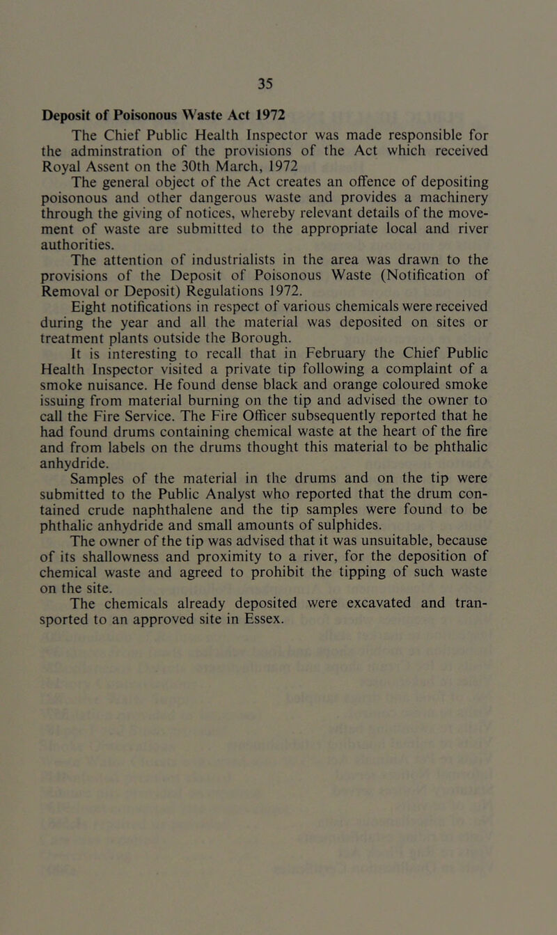 Deposit of Poisonous Waste Act 1972 The Chief Public Health Inspector was made responsible for the adminstration of the provisions of the Act which received Royal Assent on the 30th March, 1972 The general object of the Act creates an offence of depositing poisonous and other dangerous waste and provides a machinery through the giving of notices, whereby relevant details of the move- ment of waste are submitted to the appropriate local and river authorities. The attention of industrialists in the area was drawn to the provisions of the Deposit of Poisonous Waste (Notification of Removal or Deposit) Regulations 1972. Eight notifications in respect of various chemicals were received during the year and all the material was deposited on sites or treatment plants outside the Borough. It is interesting to recall that in February the Chief Public Health Inspector visited a private tip following a complaint of a smoke nuisance. He found dense black and orange coloured smoke issuing from material burning on the tip and advised the owner to call the Fire Service. The Fire Officer subsequently reported that he had found drums containing chemical waste at the heart of the fire and from labels on the drums thought this material to be phthalic anhydride. Samples of the material in the drums and on the tip were submitted to the Public Analyst who reported that the drum con- tained crude naphthalene and the tip samples were found to be phthalic anhydride and small amounts of sulphides. The owner of the tip was advised that it was unsuitable, because of its shallowness and proximity to a river, for the deposition of chemical waste and agreed to prohibit the tipping of such waste on the site. The chemicals already deposited were excavated and tran- sported to an approved site in Essex.