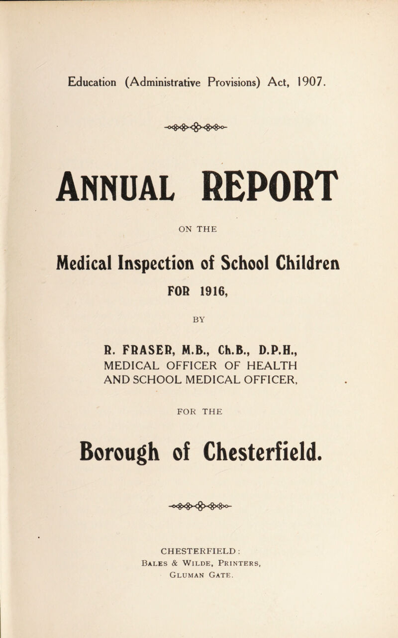 Education (Administrative Provisions) Act, 1907. -0<gxg><g><8x8x>- Annual REPORT ON THE Medical Inspection of School Children FOR 1916, R. FRASER, M.B., Ch.B., D.P.H., MEDICAL OFFICER OF HEALTH AND SCHOOL MEDICAL OFFICER, FOR THE Borough of Chesterfield. CHESTERFIELD : Bales & Wilde, Printers, Gluman Gate.