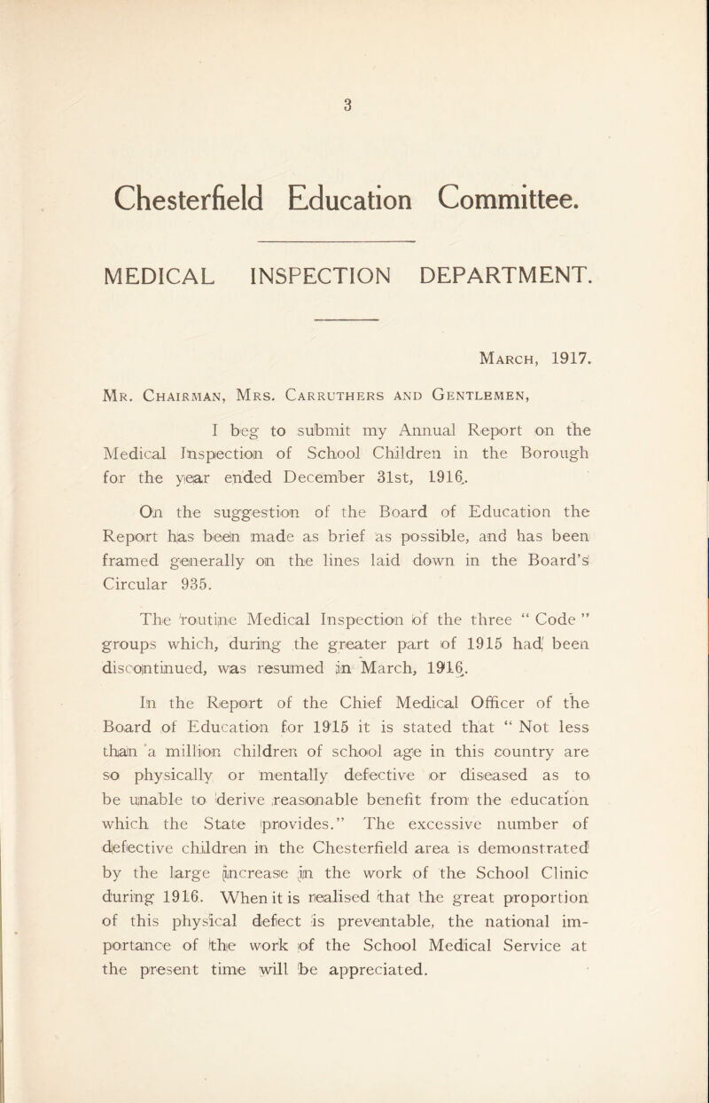 Chesterfield Education Committee. MEDICAL INSPECTION DEPARTMENT. March, 1917. Mr. Chairman, Mrs. Carruthers and Gentlemen, I beg to submit my Annual Report on the Medical Inspectioin of School Children in the Borough for the year ended December 31st, 1916^. On the suggestion of the Board of Education the Repoirt h|as beeln made as brief as possible, and has been framed geinerally on the lines laid down in the Board’s' Circular 935. The 'routine Medical Inspection of the three “ Code ” groups which, during the greater part of 1915 had,' been discointinued, was resnmed in March, 19*16. In the RepoTt of the Chief Medical Officer of the Board of Education for 1915 it is stated that “ Not less than 'a million children of school age in this country are so physically or mentally defective ot disieased as tOi be unable to derive reasonable benefit from' the education which the State provides.” The excessive number of defective children in the Chesterfield area is demonstrated by the large [increase in the work of the School Clinic during 1916. When it is riealised that the great proportion of this physical defect is preventable, the national im- portance of the work of the School Medical Service at the present time will 'be appreciated.