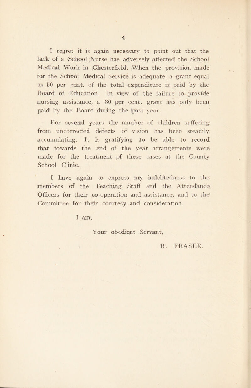 I regret it is again necessary to point out that the I'ac'k of a School [Nurse has adversely affected' the School Medical Work in /Chiesterfield. When the provision made for the School Medical Service is adequate, a grant equal to 50 per cent, of the total expenditure isi jpaid by the Board of Education. In view of the failure to' provide nursing assistance, a SO per cent, grant' has only been paid by the Board during the ipast year. For sevenal years the number of children suffering from uncorrected defects of vision has been steadily accumulating. It is gratifying fo- be able to record that towards the end of the year arrangements were made for the treatment pf these cases at the County School Clinic. I have again to express my indebtedness to the members of the Teaching Staff and the Attendance Officers for their co-opieratio|n and assistance, and to the Committee for their courtesy and consideration. I am , Your obedient Servant, R. FRASER.