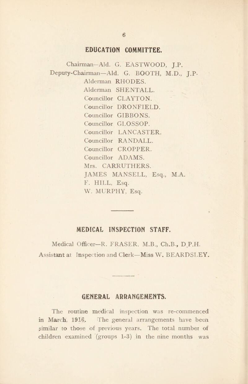 EDUCATION COMMITTEE. Chaii-man—Aid. G. EASTWOOD, J.P. Deputy-CbairirLan—Aid. G. BOOTH, M.D., J.P- Alderman RHODES. Alderman SHE NT ALL. Councillor CLAYTON. Councillor DRONFIELD. Councillor GIBBONS. Councillor GLOSS OP. Councillor LANCASTER. Councillor RANDALL. Councillor CROPPER. Councillor ADAMS. Mrs. CARRUTHERS. JAMES MANSELL, Esq., M.A. F. HILL, Esq. W. MURPHY, Esq. MEDICAL INSPECTION STAFF. Medical Officer—R. FRASER, M.B., Ch.B., D P,H. Assistant at Inspection and Clerk—Miss W. BEARDSLEY. GENERAL ARRANGEMENTS. The routine medical inspection was re-commenced in March', 1916.. The general arrangements have been similar to those of previous years. The total number of children examined (groups 1-3) in the nine months was