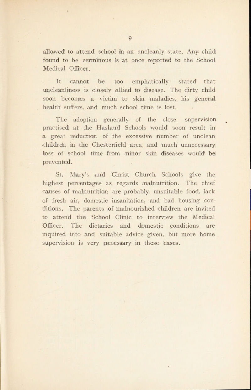 ali'Oiwed to latteind school in an uncleanly state. Any child found to be verminous is at once reported to the School Medical Officer. It cannoit be too emphatically stated that uncleanliness is closely allied to disease. The dirty child soioin becomes a vdctim to skin maladies, his general health suffers, and much school time is lost. The adoption generally of the close snperyision practised at the Hasland Schools would soon result in a great reduction of the excessiye number of unclean childreln in the Chesterfield area, and much unnecessary loss of school time from minor skin diseases would be preyen ted. St. Mary’s and Christ Church Schools giye the highest percentages as regards malnutrition. The chief causes of malnutrition are probably, unsuitable food, lack of fresh air, domestic insanitation, and bad housing con- ditions. The parents |of Imalnourished children are invited to attend the .School iClinic to interview the Medical Officer. The dietaries and donaestic conditions are inquired into- and suitable advice given, but more home supervision is very [necessary in these leases.