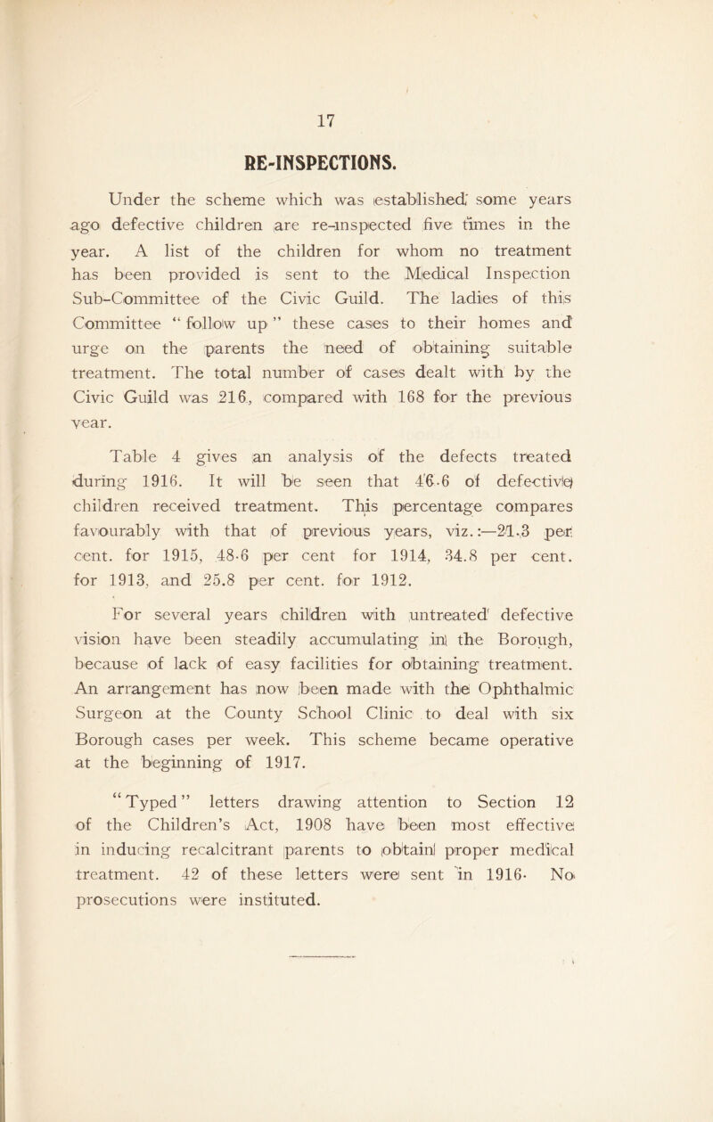 RE-INSPECTIONS. Under the scheme which was established' som^e years ago defective children are re-inspected five times in the year. A list of the children for whom no treatment has been provided is sent to the ,M|edical Inspection Sub-Committee of the Civic Guild. The ladies of this Committee “ follow up ” these cases to their homes and urge on the (parents the need of obtaining suitable treatment. The total number of cases dealt with by the Civic Guild was ,216, compared with 168 for the previous year. Table 4 gives an analysis of the defects treated during 1916. It will be seen that 4'6-6 of defectiv!0 children received treatment. This percentage compares favourably with that of previous years, viz.:—21.3 per cent, for 1915, 48-6 per cent for 1914, 34.8 per cent, for 1913, and 25.8 per cent, for 1912. For several years children with untreated' defective vision have been steadily accumulating .ip the Borough, because of lack of easy facilities for olbtaining treatment. An arrangement has now been made with the Ophthalmic Surgeon at the County School Clinic to deal with six Borough cases per week. This scheme became operative at the beginning of 1917. “Typed” letters drawing attention to Section 12 of the Children’s Act, 1908 have been most effective in inducing recalcitrant parents to obtain! proper medical treatment. 42 of these letters were sent in 1916* No> prosecutions were instituted.