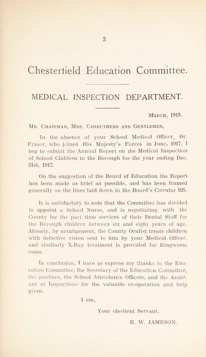 Chestertield Education Committee. MEDICAL INSPECTION DEPARTMENT. March, 1918. Mr. Chairman, Mrs. Garruthers and Gentlemen, In the absence of your School Medioal Officer, Dr. Fraser, who joined His Majesty’s Forces in June, 1917. 1 beg to submit the Annual Report on the Medical Inspection of School Children in the Borough for the year ending Dec. 31st, 1917. On the suggestion of the Board of Education the Report has been made as brief as possible, and has been framed generally on the lines laid down in the Board’s Circular 935. It is satisfactory to note that the Committee has decided to appoint a Sehool Nurse, and is negotiating with the County for the part time serAlces of their Dental Stah for the Borough children between six and eight years of age. Already, by arranigement, the County Oiculist treats children with defective vision sent to him by your Medical Officer, and similarly X-Ray treatment is iTrovided for Ringworm oases. In conclusion, I have to express my thanks to the Edu- cation Committee, the Secretary of the Education Committee, the teachers, the School Attendance Officers, and the Assist- ant at Inspections for the valuable co-operation and help given. I am, Your obedienit Servant, R. W. JAMESON.