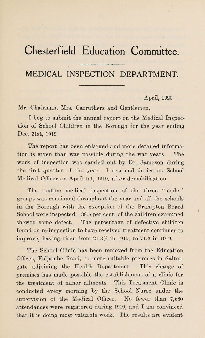 Chesterfield Education Committee. MEDICAL INSPECTION DEPARTMENT. April, 1920. Mr. Chairman, Mrs. Carruthers and Gentlemen, I beg to submit the annual report on the Medical Inspec¬ tion of School Children in the Borough for the year ending Dec. 31st, 1919. The report has been enlarged and more detailed informa¬ tion is given than was possible during the war years. The work of inspection was carried out by Dr. Jameson during the first quarter of the year. I resumed duties as School Medical Officer on April 1st, 1919, after demobilisation. The routine medical inspection of the three “ code ” groups was continued throughout the year and all the schools in the Borough with the exception of the Brampton Board School were inspected. 38.5 per cent, of the children examined shewed some defect. The percentage of defective children found on re-inspection to have received treatment continues to improve, having risen from 21.3% in 1915, to 71.3 in 1919. The School Clinic has been removed from the Education Offices, Foljambe Road, to more suitable premises in Salter- gate adjoining the Health Department. This change of premises has made possible the establishment of a clinic for the treatment of minor ailments. This Treatment Clinic is conducted every morning by the School Nurse under the supervision of the Medical Officer. No fewer than 7,680 attendances were registered during 1919, and I am convinced that it is doing most valuable work. The results are evident