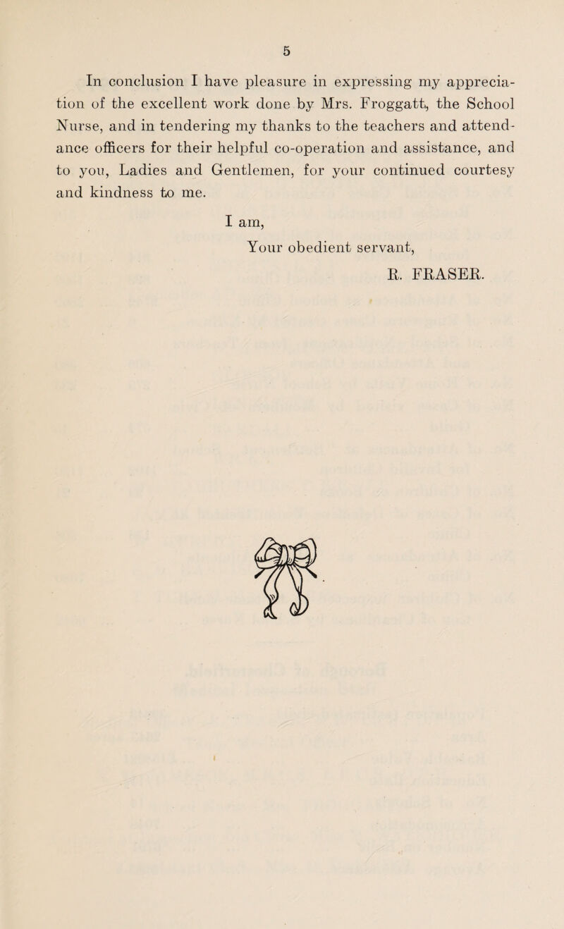 In conclusion I have pleasure in expressing my apprecia¬ tion of the excellent work done by Mrs. Froggatt, the School Nurse, and in tendering my thanks to the teachers and attend¬ ance officers for their helpful co-operation and assistance, and to you, Ladies and Gentlemen, for your continued courtesy and kindness to me. I am, Your obedient servant, R. FRASER.