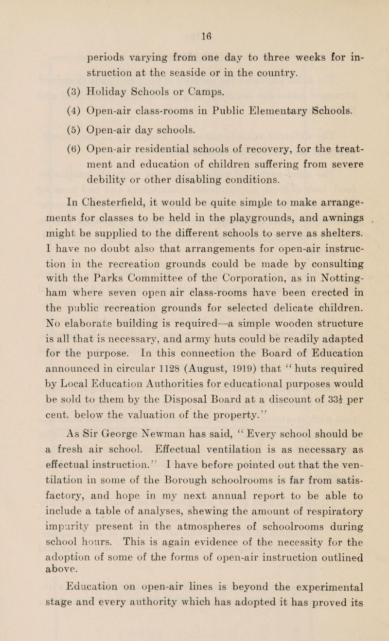 periods varying from one day to three weeks for in¬ struction at the seaside or in the country. (3) Holiday Schools or Camps. (4) Open-air class-rooms in Public Elementary Schools. (5) Open-air day schools. (6) Open-air residential schools of recovery, for the treat¬ ment and education of children suffering from severe debility or other disabling conditions. In Chesterfield, it would be quite simple to make arrange¬ ments for classes to be held in the playgrounds, and awnings might be supplied to the different schools to serve as shelters. I have no doubt also that arrangements for open-air instruc¬ tion in the recreation grounds could be made by consulting with the Parks Committee of the Corporation, as in Notting¬ ham where seven open air class-rooms have been erected in the public recreation grounds for selected delicate children. No elaborate building is required—a simple wooden structure is all that is necessary, and army huts could be readily adapted for the purpose. In this connection the Board of Education announced in circular 1128 (August, 1919) that “ huts required by Local Education Authorities for educational purposes would be sold to them by the Disposal Board at a discount of 331 per cent, below the valuation of the property.” As Sir George Newman has said, u Every school should be a fresh air school. Effectual ventilation is as necessary as effectual instruction.’' I have before pointed out that the ven¬ tilation in some of the Borough schoolrooms is far from satis¬ factory, and hope in my next annual report to be able to include a table of analyses, shewing the amount of respiratory impurity present in the atmospheres of schoolrooms during school hours. This is again evidence of the necessity for the adoption of some of the forms of open-air instruction outlined above. Education on open-air lines is beyond the experimental stage and every authority which has adopted it has proved its