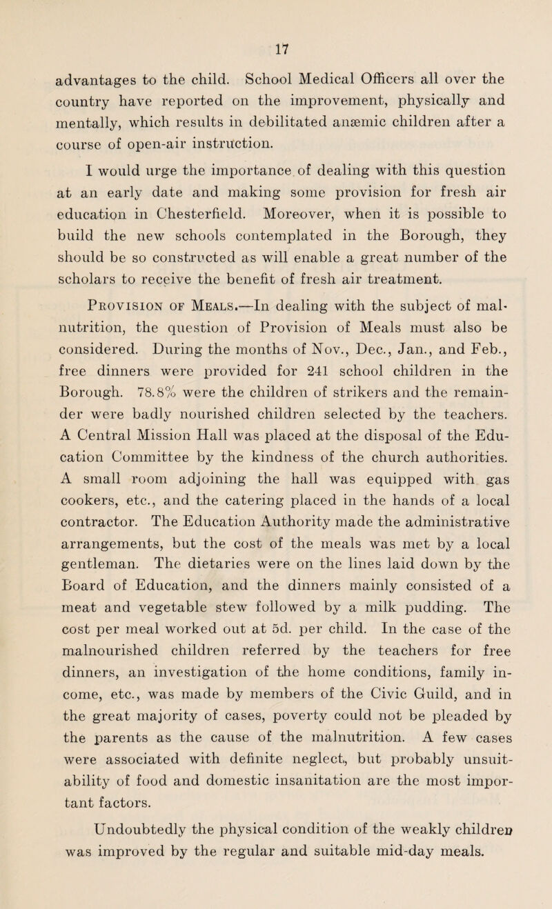 advantages to the child. School Medical Officers all over the country have reported on the improvement, physically and mentally, which results in debilitated anaemic children after a course of open-air instruction. I would urge the importance of dealing with this question at an early date and making some provision for fresh air education in Chesterfield. Moreover, when it is possible to build the new schools contemplated in the Borough, they should be so constructed as will enable a great number of the scholars to receive the benefit of fresh air treatment. Provision of Meals.-—In dealing with the subject of mal¬ nutrition, the question of Provision of Meals must also be considered. During the months of Nov., Dec., Jan., and Feb., free dinners were provided for 241 school children in the Borough. 78.8% were the children of strikers and the remain¬ der were badly nourished children selected by the teachers. A Central Mission Hall was placed at the disposal of the Edu¬ cation Committee by the kindness of the church authorities. A small room adjoining the hall was equipped with gas cookers, etc., and the catering placed in the hands of a local contractor. The Education Authority made the administrative arrangements, but the cost of the meals was met by a local gentleman. The dietaries were on the lines laid down by the Board of Education, and the dinners mainly consisted of a meat and vegetable stew followed by a milk pudding. The cost per meal worked out at 5d. per child. In the case of the malnourished children referred by the teachers for free dinners, an investigation of the home conditions, family in¬ come, etc., was made by members of the Civic Guild, and in the great majority of cases, poverty could not be pleaded by the parents as the cause of the malnutrition. A few cases were associated with definite neglect, but probably unsuit¬ ability of food and domestic insanitation are the most impor¬ tant factors. Undoubtedly the physical condition of the weakly children was improved by the regular and suitable mid-day meals.