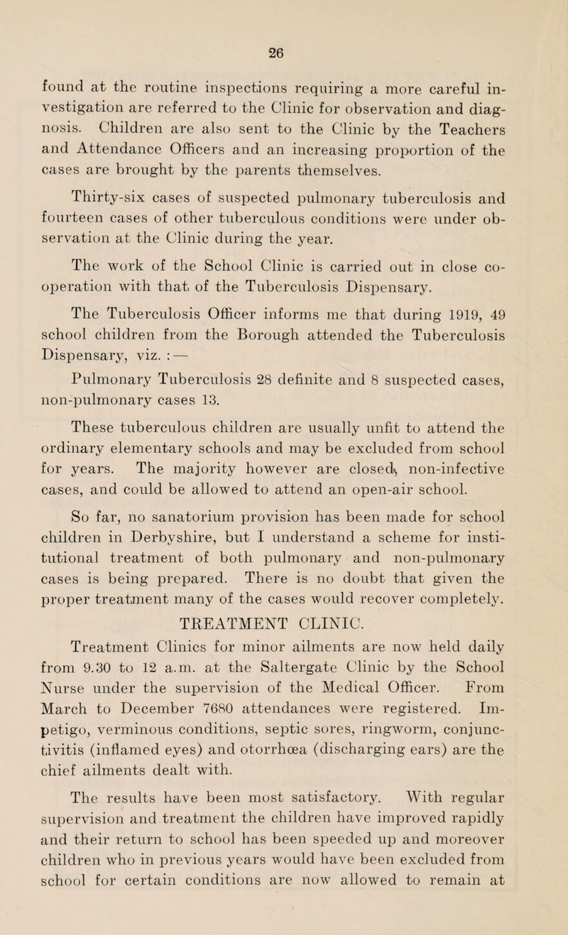 found at the routine inspections requiring a more careful in¬ vestigation are referred to the Clinic for observation and diag¬ nosis. Children are also sent to the Clinic by the Teachers and Attendance Officers and an increasing proportion of the cases are brought by the parents themselves. Thirty-six cases of suspected pulmonary tuberculosis and fourteen cases of other tuberculous conditions were under ob¬ servation at the Clinic during the year. The work of the School Clinic is carried out in close co¬ operation with that of the Tuberculosis Dispensary. The Tuberculosis Officer informs me that during 1919, 49 school children from the Borough attended the Tuberculosis Dispensary, viz. : — Pulmonary Tuberculosis 28 definite and 8 suspected cases, non-pulmonary cases 13. These tuberculous children are usually unfit to attend the ordinary elementary schools and may be excluded from school for years. The majority however are closed^, non-infective cases, and could be allowed to attend an open-air school. So far, no sanatorium provision has been made for school children in Derbyshire, but I understand a scheme for insti¬ tutional treatment of both pulmonary and non-pulmonary cases is being prepared. There is no doubt that given the proper treatment many of the cases would recover completely. TREATMENT CLINIC. Treatment Clinics for minor ailments are now held daily from 9.30 to 12 a.m. at the Saltergate Clinic by the School Nurse under the supervision of the Medical Officer. From March to December 7680 attendances were registered. Im¬ petigo, verminous conditions, septic sores, ringworm, conjunc¬ tivitis (inflamed eyes) and otorrhoea (discharging ears) are the chief ailments dealt with. The results have been most satisfactory. With regular supervision and treatment the children have improved rapidly and their return to school has been speeded up and moreover children who in previous years would have been excluded from school for certain conditions are now allowed to remain at