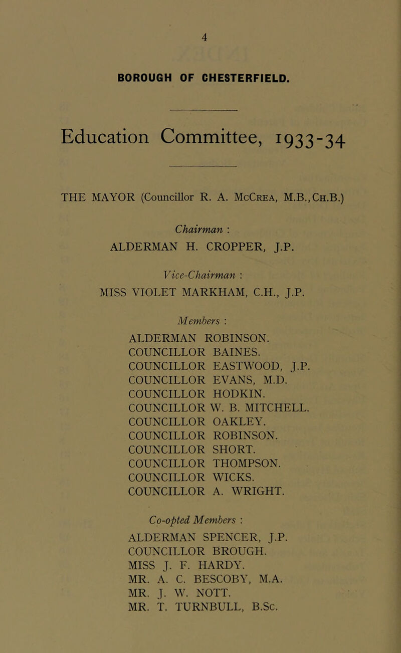 BOROUGH OF CHESTERFIELD. Education Committee, 1933-34 THE MAYOR (Councillor R. A. McCrea, M.B.,Ch.B.) Chairman : ALDERMAN H. CROPPER, J.P. Vice-Chairman : MISS VIOLET MARKHAM, C.H., J.P. Members : ALDERMAN ROBINSON. COUNCILLOR BAINES. COUNCILLOR EASTWOOD, J.P. COUNCILLOR EVANS, M.D. COUNCILLOR HODKIN. COUNCILLOR W. B. MITCHELL. COUNCILLOR OAKLEY. COUNCILLOR ROBINSON. COUNCILLOR SHORT. COUNCILLOR THOMPSON. COUNCILLOR WICKS. COUNCILLOR A. WRIGHT. Co-opted Members ; ALDERMAN SPENCER, J.P. COUNCILLOR BROUGH. MISS J. F. HARDY. MR. A. C. BESCOBY, M.A. MR. J. W. NOTT. MR. T. TURNBULL, B.Sc.