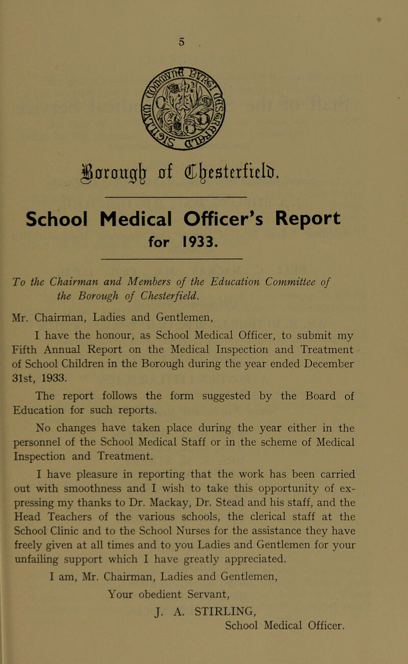 0rong^ at ®^eBtcrfreltr» School Medical Officer’s Report for 1933. To the Chairman and Members of the Education Committee of the Borough of Chesterfield. Mr. Chairman, Ladies and Gentlemen, I have the honour, as School Medical Officer, to submit my Fifth Annual Report on the Medical Inspection and Treatment of School Children in the Borough during the year ended December 31st, 1933. The report follows the form suggested by the Board of Education for such reports. No changes have taken place during the year either in the personnel of the School Medical Staff or in the scheme of Medical Inspection and Treatment. I have pleasure in reporting that the work has been carried out with smoothness and I wish to take this opportunity of ex- pressing my thanks to Dr. Mackay, Dr. Stead and his staff, and the Head Teachers of the various schools, the clerical staff at the School Clinic and to the School Nurses for the assistance they have freely given at all times and to you Ladies and Gentlemen for your unfailing support which I have greatly appreciated. I am, Mr. Chairman, Ladies and Gentlemen, Your obedient Servant, J. A. STIRLING,