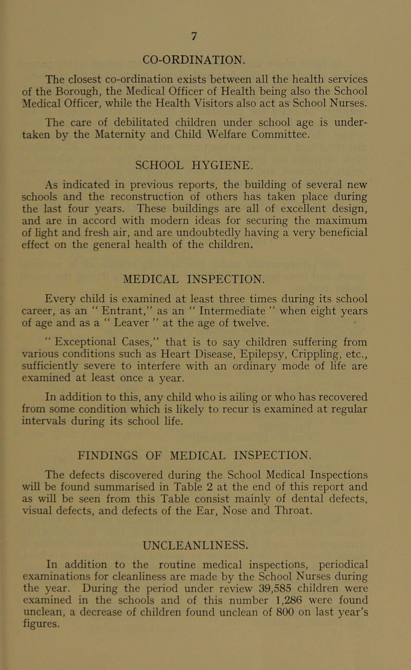 CO-ORDINATION. The closest co-ordination exists between all the health services of the Borough, the Medical Officer of Health being also the School Medical Officer, while the Health Visitors also act as School Nurses. The care of debilitated children under school age is under- taken by the Maternity and Child Welfare Committee. SCHOOL HYGIENE. As indicated in previous reports, the building of several new schools and the reconstruction of others has taken place during the last four 3'^ears. These buildings are all of excellent design, and are in accord with modern ideas for securing the maximum of light and fresh air, and are undoubtedly having a very beneficial effect on the general health of the children. MEDICAL INSPECTION. Every child is examined at least three times during its school career, as an “ Entrant,” as an ” Intermediate ” when eight years of age and as a ” Leaver ” at the age of twelve. “ Exceptional Cases,” that is to say children suffering from various conditions such as Heart Disease, Epilepsy, Crippling, etc., sufficiently severe to interfere with an ordinary mode of life are examined at least once a year. In addition to this, any child who is ailing or who has recovered from some condition which is likely to recur is examined at regular intervals during its school life. FINDINGS OF MEDICAL INSPECTION. The defects discovered during the School Medical Inspections will be found summarised in Table 2 at the end of this report and as will be seen from this Table consist mainly of dental defects, visual defects, and defects of the Ear, Nose and Throat. UNCLEANLINESS. In addition to the routine medical inspections, periodical examinations for cleanliness are made by the School Nurses during the year. During the period under review 39,585 children were examined in the schools and of this number 1,286 were found unclean, a decrease of children found unclean of 800 on last year’s figures.