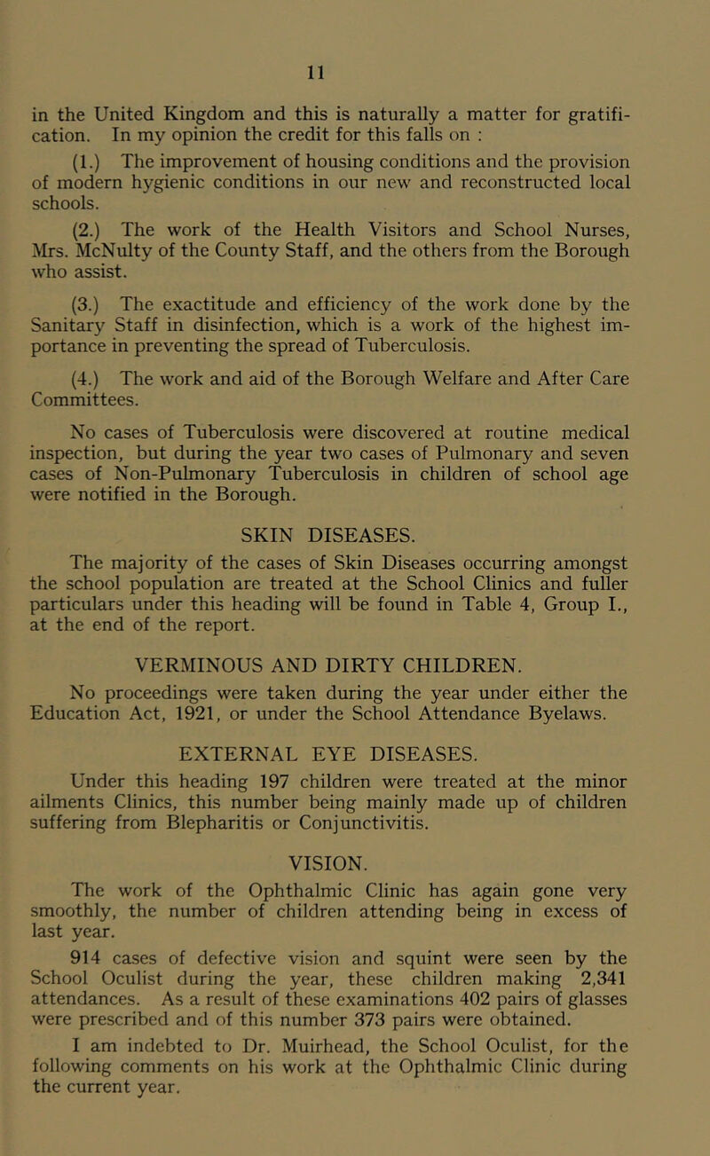 in the United Kingdom and this is naturally a matter for gratifi- cation. In my opinion the credit for this falls on : (1.) The improvement of housing conditions and the provision of modern hygienic conditions in our new and reconstructed local schools. (2.) The work of the Health Visitors and School Nurses, Mrs. McNulty of the County Staff, and the others from the Borough who assist. (3.) The exactitude and efficiency of the work done by the Sanitary Staff in disinfection, which is a work of the highest im- portance in preventing the spread of Tuberculosis. (4.) The work and aid of the Borough Welfare and After Care Committees. No cases of Tuberculosis were discovered at routine medical inspection, but during the year two cases of Pulmonary and seven cases of Non-PuLmonary Tuberculosis in children of school age were notified in the Borough. SKIN DISEASES. The majority of the cases of Skin Diseases occurring amongst the school population are treated at the School Clinics and fuller particulars under this heading will be found in Table 4, Group L, at the end of the report. VERMINOUS AND DIRTY CHILDREN. No proceedings were taken during the year under either the Education Act, 1921, or under the School Attendance Byelaws. EXTERNAL EYE DISEASES. Under this heading 197 children were treated at the minor ailments Clinics, this number being mainly made up of children suffering from Blepharitis or Conjunctivitis. VISION. The work of the Ophthalmic Clinic has again gone very smoothly, the number of children attending being in excess of last year. 914 cases of defective vision and squint were seen by the School Oculist during the year, these children making 2,341 attendances. As a result of these examinations 402 pairs of glasses were prescribed and of this number 373 pairs were obtained. I am indebted to Dr. Muirhead, the School Oculist, for the following comments on his work at the Ophthalmic Clinic during the current year.