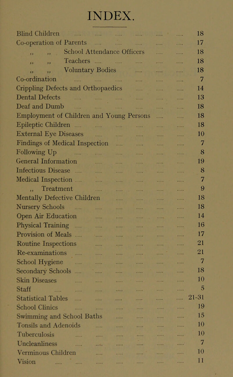 INDEX. Blind Children 18 Co-operation of Parents 17 „ ,, School Attendance Officers 18 „ „ Teachers 18 „ „ Voluntary Bodies 18 Co-ordination 7 Crippling Defects and Orthopaedics 14 Dental Defects 13 Deaf and Dumb 18 Employment of Children and Young Persons 18 Epileptic Children 18 External Eye Diseases 10 Findings of Medical Inspection 7 Following Up 8 General Information 19 Infectious Disease 8 Medical Inspection 7 „ Treatment 9 Mentally Defective Children 18 Nursery Schools 18 Open Air Education 14 Physical Training 16 Provision of Meals 17 Routine Inspections 21 Re-examinations 21 School Hygiene 7 Secondary Schools 18 Skin Diseases 16 Staff 5 Statistical Tables 21-31 School Clinics 10 Swimming and School Baths 15 Tonsils and Adenoids 16 Tuberculosis 16 Uncleanliness 7 Verminous Children 16 Vision ’ 11