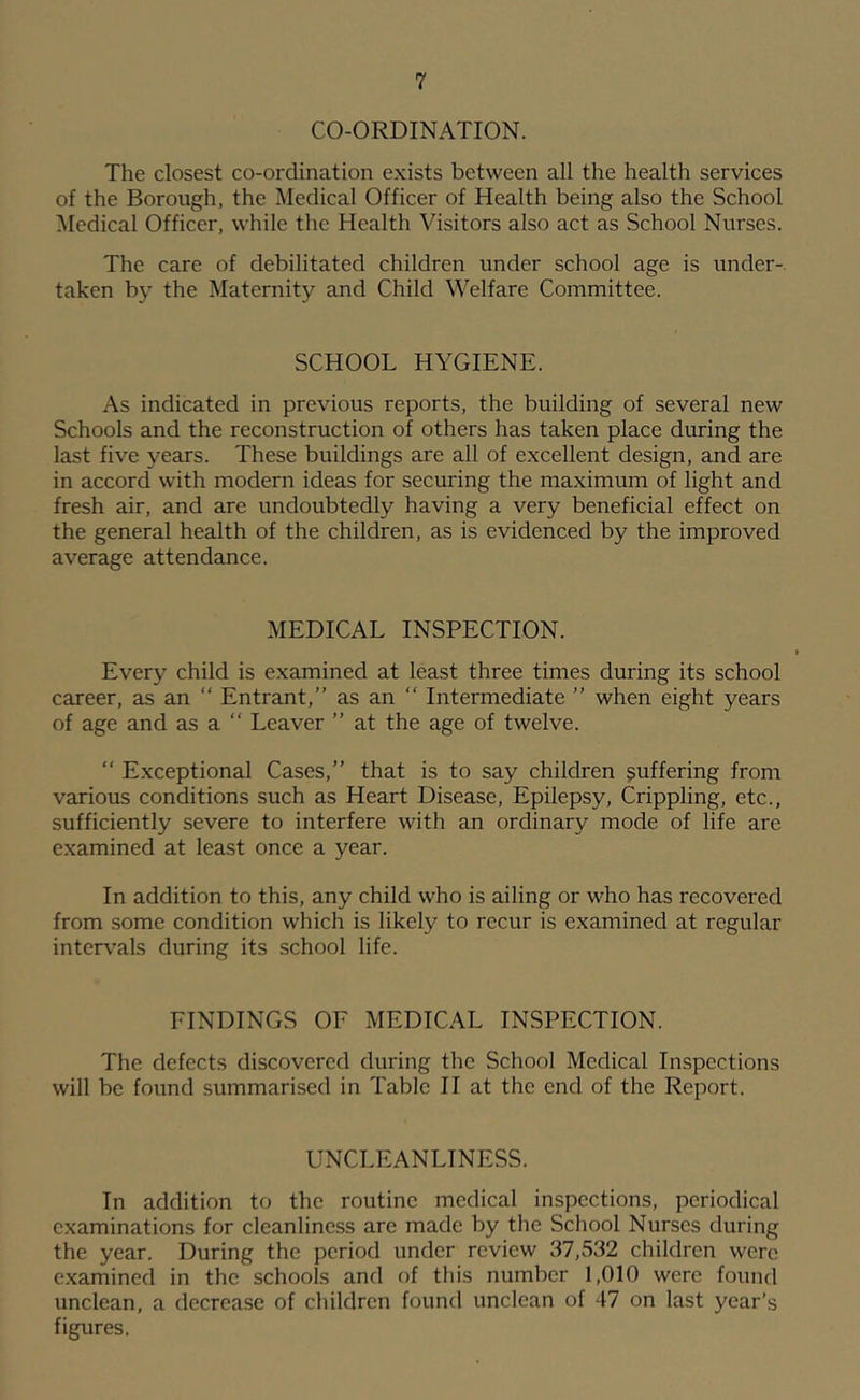 CO-ORDINATION. The closest co-ordination exists between all the health services of the Borough, the i\Iedical Officer of Health being also the School Medical Officer, while the Health Visitors also act as School Nurses. The care of debilitated children under school age is under-, taken by the Maternity and Child Welfare Committee. SCHOOL HYGIENE. As indicated in previous reports, the building of several new Schools and the reconstruction of others has taken place during the last five years. These buildings are all of excellent design, and are in accord with modern ideas for securing the maximum of light and fresh air, and are undoubtedly having a very beneficial effect on the general health of the children, as is evidenced by the improved average attendance. MEDICAL INSPECTION. Every child is examined at least three times during its school career, as an “ Entrant,” as an “ Intermediate ” when eight years of age and as a “ Leaver ” at the age of twelve. “ Exceptional Cases,” that is to say children suffering from various conditions such as Heart Disease, Epilepsy, Crippling, etc., sufficiently severe to interfere with an ordinary mode of life are examined at least once a year. In addition to this, any child who is ailing or who has recovered from some condition which is likely to recur is examined at regular interv'als during its school life. FINDINGS OF MEDICAL INSPECTION. The defects discovered during the School Medical Inspections will be found summarised in Table II at the end of the Report. UNCLEANLINESS. In addition to the routine medical inspections, periodical examinations for cleanliness are made by the School Nurses during the year. During the period under review 37,532 children were examined in the schools and of this number 1,010 were found unclean, a decrease of children found unclean of 47 on last year’s figures,