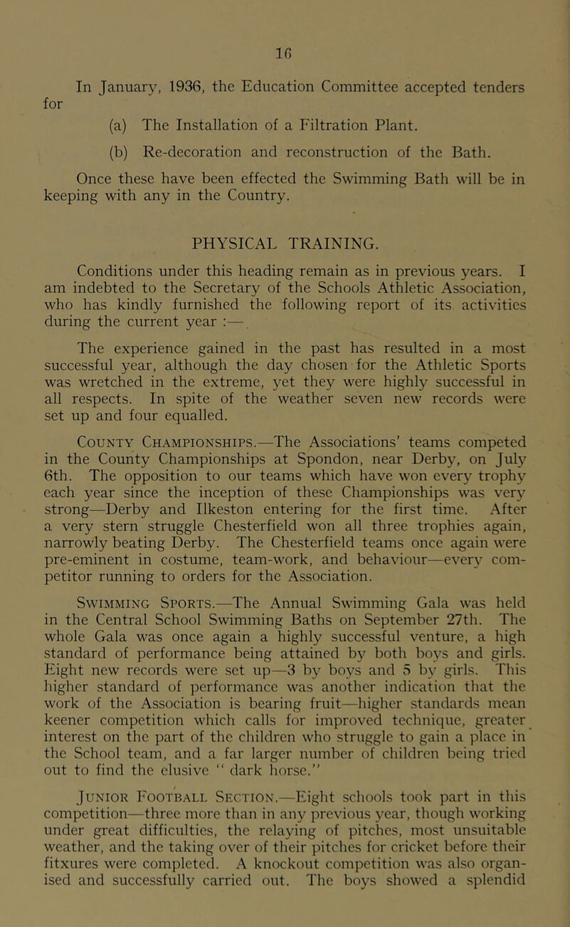 10 In January, 1936, the Education Committee accepted tenders for (a) The Installation of a Filtration Plant. (b) Re-decoration and reconstruction of the Bath. Once these have been effected the Swimming Bath will be in keeping with any in the Country. PHYSICAL TRAINING. Conditions under this heading remain as in previous years. I am indebted to the Secretary of the Schools Athletic Association, who has kindly furnished the following report of its activities during the current year :— The experience gained in the past has resulted in a most successful year, although the day chosen for the Athletic Sports was wretched in the extreme, yet they were highly successful in all respects. In spite of the weather seven new records were set up and four equalled. County Ch.^mpionships.—The Associations’ teams competed in the County Championships at Spondon, near Derby, on July 6th. The opposition to our teams which have won every trophy each year since the inception of these Championships was ver\'’ strong—Derby and Ilkeston entering for the first time. After a very stern struggle Chesterfield won all three trophies again, narrowly beating Derby. The Chesterfield teams once again were pre-eminent in costume, team-work, and behaviour—every com- petitor running to orders for the Association. Swimming Sports.—The Annual Swimming Gala was held in the Central School Swimming Baths on September 27th. The whole Gala was once again a highly successful venture, a high standard of performance being attained by both boys and girls. Eight new records were set up—3 by boys and 5 by girls. This higher standard of performance was another indication that the work of the Association is bearing fruit—higher standards mean keener competition which calls for improved technique, greater interest on the part of the children who struggle to gain a place in the School team, and a far larger number of children being tried out to find the elusive “ dark horse.” Junior Football Section.—Eight schools took part in this competition—three more than in any previous year, though working under great difficulties, the relaying of pitches, most unsuitable weather, and the taking over of their pitches for cricket before their fitxures were completed. A knockout competition was also organ- ised and successfully carried out. The boys showed a splendid