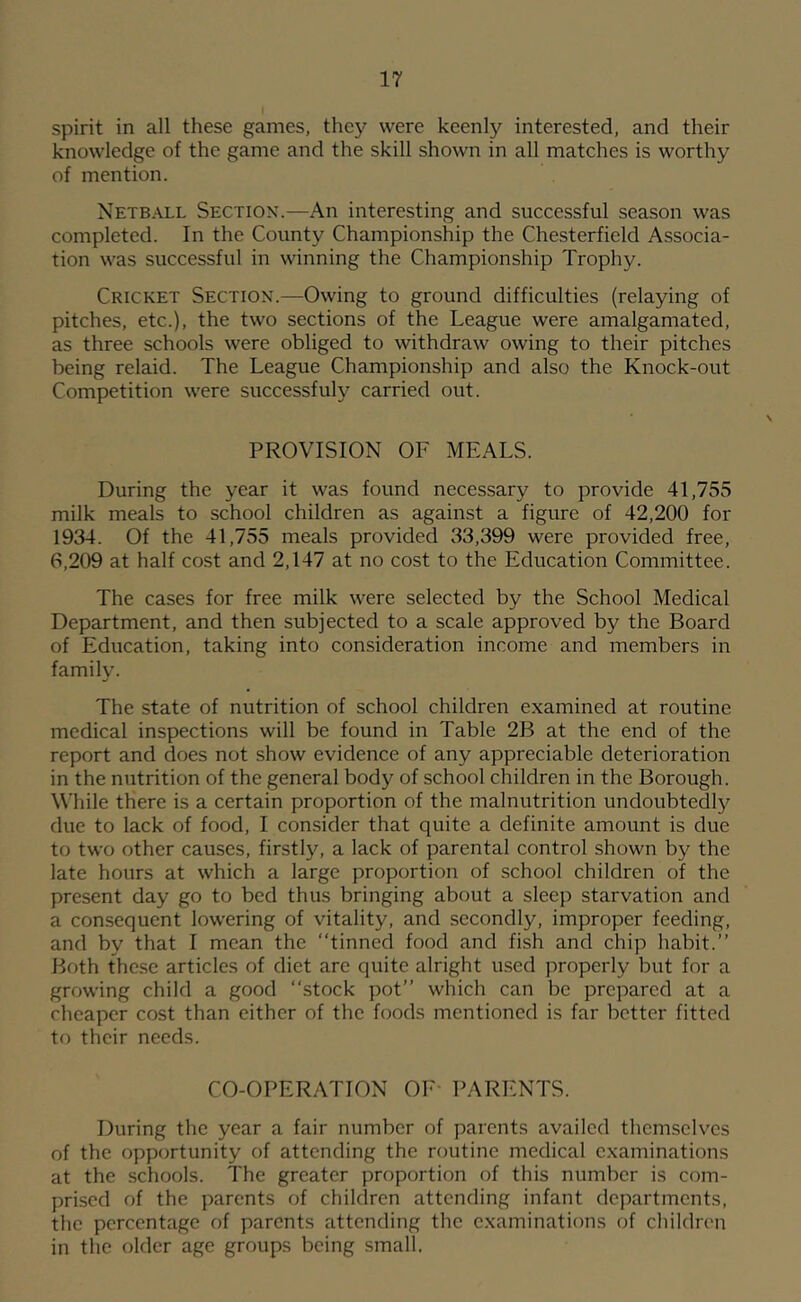 spirit in all these games, they were keenly interested, and their knowledge of the game and the skill shown in all matches is worthy of mention. Netball Section.—An interesting and successful season was completed. In the County Championship the Chesterfield Associa- tion was successful in winning the Championship Trophy. Cricket Section.—Owing to ground difficulties (relaying of pitches, etc.), the two sections of the League were amalgamated, as three schools were obliged to withdraw owing to their pitches being relaid. The League Championship and also the Knock-out Competition were successfuly carried out. PROVISION OF MEALS. During the year it was found necessary to provide 41,755 milk meals to school children as against a figure of 42,200 for 1934. Of the 41,755 meals provided 33,399 were provided free, 6,209 at half cost and 2,147 at no cost to the Education Committee. The cases for free milk were selected by the School Medical Department, and then subjected to a scale approved by the Board of Education, taking into consideration income and members in family. The state of nutrition of school children examined at routine medical inspections will be found in Table 2B at the end of the report and does not show evidence of any appreciable deterioration in the nutrition of the general body of school children in the Borough. While there is a certain proportion of the malnutrition undoubted!}^ due to lack of food, I consider that quite a definite amount is due to two other causes, firstly, a lack of parental control shown by the late hours at which a large proportion of school children of the present day go to bed thus bringing about a sleep starvation and a consequent lowering of vitality, and secondly, improper feeding, and by that I mean the “tinned food and fish and chip habit.’’ Both these articles of diet are quite alright used properly but for a growing child a good “stock pot” which can be prepared at a cheaper cost than cither of the foods mentioned is far better fitted to their needs. CO-OPERATION OF PARENTS. During the year a fair number of parents availed themselves of the opportunity of attending the routine medical examinations at the schools. The greater proportion of this number is com- prised of the parents of children attending infant departments, the percentage of parents attending the examinations of children in the older age groups being small.