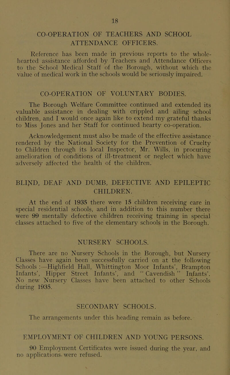 CO-OPERATION OF TEACHERS AND SCHOOL ATTENDANCE OFFICERS. Reference has been made in previous reports to tlie wliolc- hearted assistance afforded by Teachers and Attendance Officers to tlic School Medical Staff of the Borough, without which the value of medical work in the schools would be seriously impaired. CO-OPERATION OF VOLUNTARY BODIES. The Borough Welfare Committee continued and extended its valuable assistance in dealing with crippled and ailing school children, and I would once again like to extend my grateful thanks to Miss Jones and her Staff for continued hearty co-operation. Acknowledgement must also be made of the effective assistance rendered by the National Society for the Prevention of Cruelty to Children through its local Inspector, Mr. W’ills, in procuring amelioration of conditions of ill-treatment or neglect which have adversely affected the health of the children. BLIJ^D, DEAF AND DUMB, DEFECTIVE AND EPILEPTIC CHILDREN. At the end of 1935 there were 15 children receiving care in special residential schools, and in addition to this number there were 99 mentally defective children receiving training in special classes attached to five of the elementary schools in the Borough. NURSERY SCHOOLS. There are no Nursery Schools in the Borough, but Nursery Classes have again been successfully carried on at the following Schools :—Highfield Hall, Whittington Moor Infants’, Brampton Infants’, Hipper Street Infants’, and “ Cavendish ” Infants’. No new Nursery Classes have been attached to other Schools during 1935. SECONDARY SCHOOLS. The arrangements under this heading remain as before. EMPLOYMENT OF CHILDREN AND YOUNG PERSONS. 90 Employment Certificates were issued during the year, and no applications, were refused.