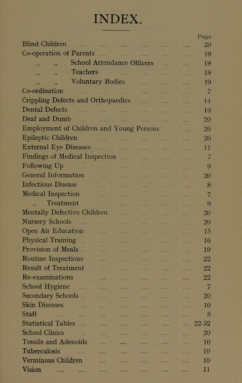 INDEX Page Blind Children 20 Co-operation of Parents 19 ,, „ School Attendance Officers 19 „ ,, Teachers 19 ,, ,, Voluntary Bodies 19 Co-ordination 7 Crippling Defects and Orthopaedics 14 Dental Defects 13 Deaf and Dumb 20 Employment of Children and Young Persons 20 Epileptic Children 20 External Eye Diseases 11 Findings of Medical Inspection 7 Following Up 9 General Information 20 Infectious Disease 8 Medical Inspection 7 ,, Treatment 9 Mentally Defective Children 20 Nurser)' Schools 20 Open Air Education 15 Physical Training 16 Provision of Meals 19 Routine Inspections 22 Result of Treatment 22 Re-examinations 22 School Hygiene 7 Secondary Schools 20 Skin Diseases 10 Staff 5 Statistical Tables 22-32 School Clinics 20 Tonsils and Adenoids 10 Tuberculosis 10 Verminous Children 10 Vision 11