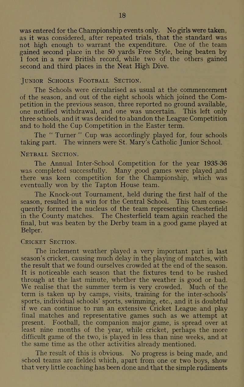 was entered for the Championship events only. No girls were taken, as it was considered, after repeated trials, that the standard was not high enough to warrant the expenditure. One of the team gained second place in the 50 yards Free Style, being beaten by 1 foot in a new British record, while two of the others gained second and third places in the Neat High Dive. Junior Schools Football Section. The Schools were circularised as usual at the commencement of the season, and out of the eight schools which joined the Com- petition in the previous season, three reported no ground available, one notified withdrawal, and one was uncertain. This left only three schools, and it was decided to abandon the League Competition and to hold the Cup Competition in the Easter term. The “ Turner ” Cup was accordingly played for, four schools taking part. The winners were St. Mary’s Catholic Junior School. Netball Section. The Annual Inter-School Competition for the year 1935-36 was completed successfully. Many good games were played .and there was keen competition for the Championship, which was eventually won by the Tapton House team. The Knock-out Tournament, held during the first half of the season, resulted in a win for the Central School. This team conse- quently formed the nucleus of the team representing Chesterfield in the County matches. The Chesterfield team again reached the final, but was beaten by the Derby team in a good game played at Belper. Cricket Section. The inclement weather played a very important part in last season’s cricket, causing much delay in the playing of matches, with the result that we found ourselves crowded at the end of the season. It is noticeable each season that the fixtures tend to be rushed through at the last minute, whether the weather is good or bad. We realise that the summer term is very crowded. Much of the term is taken up by camps, visits, training for the inter-schools’ sports, individual schools’ sports, swimming, etc., and it is doubtful if we can continue to run an extensive Cricket League and play final matches and representative games such as we attempt at present. Football, the companion major game, is spread over at least nine months of the year, while cricket, perhaps the more difficult game of the two, is played in less than nine weeks, and at the same time as the other activities already mentioned. The result of this is obvious. No progress is being made, and school teams are fielded which, apart from one or two boys, show that very little coaching has been done and that the simple rudiments