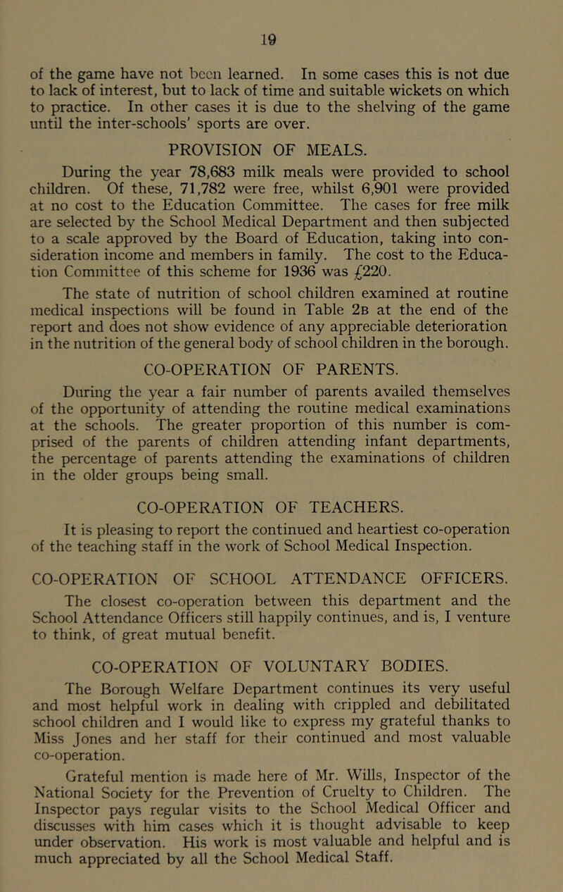 of the game have not been learned. In some cases this is not due to lack of interest, but to lack of time and suitable wickets on which to practice. In other cases it is due to the shelving of the game until the inter-schools’ sports are over. PROVISION OF MEALS. During the year 78,683 milk meals were provided to school children. Of these, 71,782 were free, whilst 6,901 were provided at no cost to the Education Committee. The cases for free milk are selected by the School Medical Department and then subjected to a scale approved by the Board of Education, taking into con- sideration income and members in family. The cost to the Educa- tion Committee of this scheme for 1936 was £220. The state of nutrition of school children examined at routine medical inspections will be found in Table 2b at the end of the report and does not show evidence of any appreciable deterioration in the nutrition of the general body of school children in the borough. CO-OPERATION OF PARENTS. During the year a fair number of parents availed themselves of the opportunity of attending the routine medical examinations at the schools. The greater proportion of this number is com- prised of the parents of children attending infant departments, the percentage of parents attending the examinations of children in the older groups being small. CO-OPERATION OF TEACHERS. It is pleasing to report the continued and heartiest co-operation of the teaching staff in the work of School Medical Inspection. CO-OPERATION OF SCHOOL ATTENDANCE OFFICERS. The closest co-operation between this department and the School Attendance Officers still happily continues, and is, I venture to think, of great mutual benefit. CO-OPERATION OF VOLUNTARY BODIES. The Borough Welfare Department continues its very useful and most helpful work in dealing with crippled and debilitated school children and I would like to express my grateful thanks to Miss Jones and her staff for their continued and most valuable co-operation. Grateful mention is made here of Mr. WUls, Inspector of the National Society for the Prevention of Cruelty to Children. The Inspector pays regular visits to the School Medical Officer and discusses with him cases which it is thought advisable to keep under observation. His work is most valuable and helpful and is much appreciated by all the School Medical Staff.