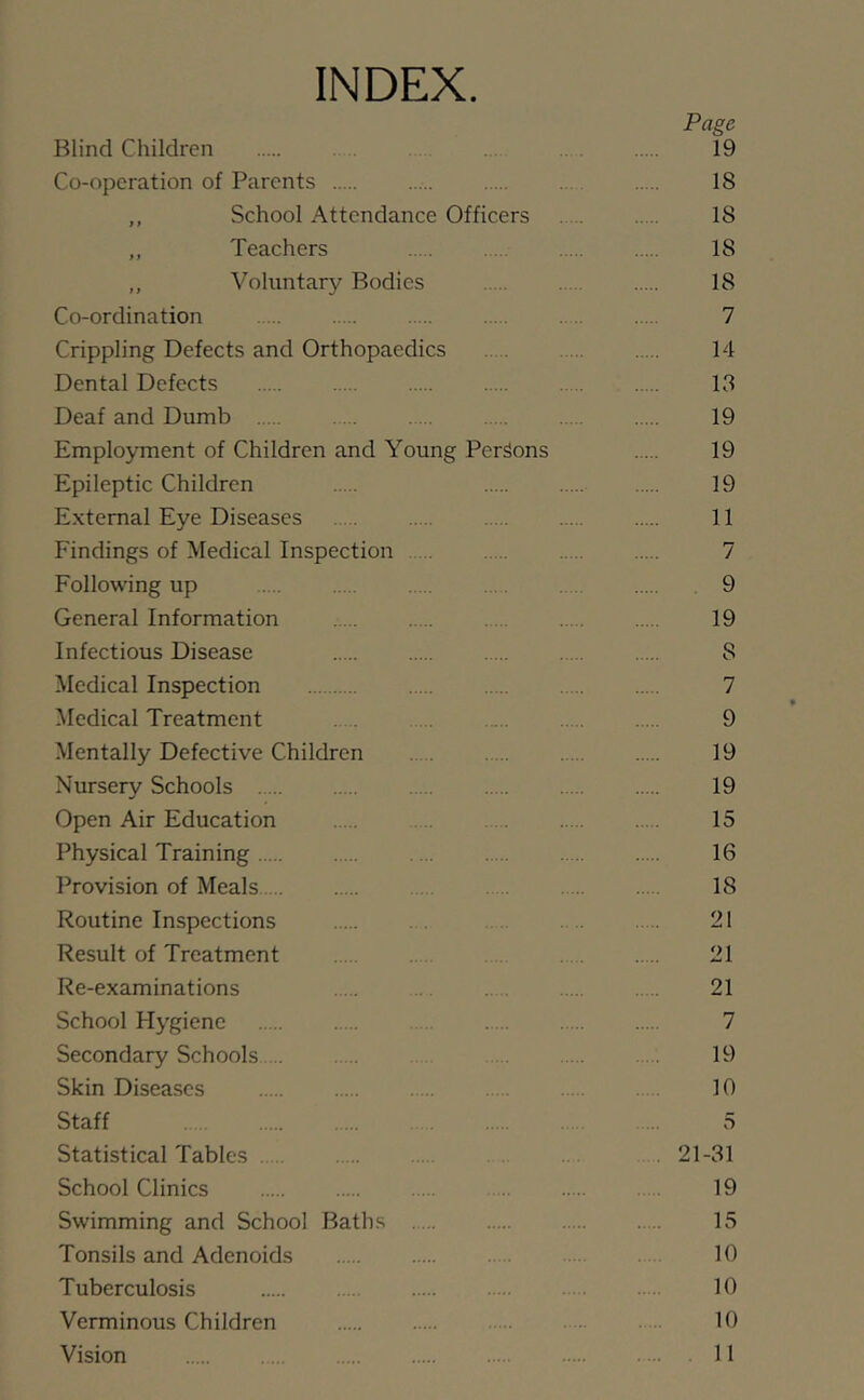 INDEX Page Blind Children 19 Co-operation of Parents . 18 ,, School Attendance Officers 18 „ Teachers 18 ,, Voluntary Bodies 18 Co-ordination . .. 7 Crippling Defects and Orthopaedics 14 Dental Defects 13 Deaf and Dumb . . 19 Employment of Children and Young Persons 19 Epileptic Children 19 External Eye Diseases 11 Findings of Medical Inspection 7 Following up . . 9 General Information 19 Infectious Disease 8 Medical Inspection 7 Medical Treatment . 9 Mentally Defective Children 19 Nursery Schools 19 Open Air Education 15 Physical Training . 16 Provision of Meals 18 Routine Inspections 21 Result of Treatment 21 Re-examinations . 21 School Hygiene 7 Secondary Schools 19 Skin Diseases 10 Staff . .. 5 Statistical Tables . 21-31 School Clinics 19 Swimming and School Baths 15 Tonsils and Adenoids 10 Tuberculosis 10 Verminous Children 10 Vision 11