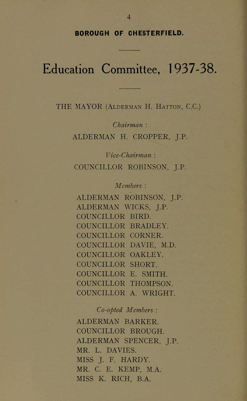 BOROUGH OF CHESTERFIELD. Education Committee, 1937-38. THE MAYOR (Alderman H. Hatton, C.C.) Chairman : ALDERMAN H. CROPPER, J.P. Vice-Chairman : COUNCILLOR ROBINSON, J.P. Members : ALDERMAN ROBINSON, J.P. ALDERMAN WICKS, J.P. COUNCILLOR BIRD. COUNCILLOR BRADLEY. COUNCILLOR CORNER. COUNCILLOR DAVIE, M.D. COUNCILLOR OAKLEY. COUNCILLOR SHORT. COUNCILLOR E. SMITH. COUNCILLOR THOMPSON. COUNCILLOR A. WRIGHT. Co-opted Members : ALDERMAN BARKER. COUNCILLOR BROUGH. ALDERMAN SPENCER, J.P. MR. L. DAVIES. MISS J. F. HARDY. MR. C. E. KEMP, M.A. MISS K. RICH, B.A.