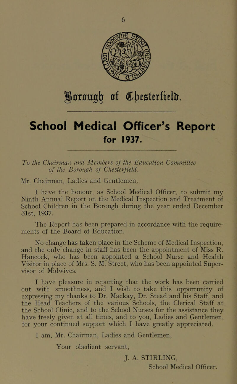 nrnttg^ af djj^sterficlb. School Medical Officer’s Report for 1937. To the Chairman and Members of the Education Committee of the Borough of Chesterfield. Mr. Chairman, Ladies and Gentlemen, I have the honour, as School Medical Officer, to submit my Ninth Annual Report on the Medical Inspection and Treatment of School Children in the Borough during the year ended December 31st, 1937. The Report has been prepared in accordance with the require- ments of the Board of Education. No change has taken place in the Scheme of Medical Inspection, and the only change in staff has been the appointment of Miss R. Hancock, who has been appointed a School Nurse and Health Visitor in place of Mrs. S. M. Street, who has been appointed Super- visor of Midwives. I have pleasure in reporting that the work has been carried out with smoothness, and I wish to take this opportunity of expressing my thanks to Dr. Mackay, Dr. Stead and his Staff, and the Head Teachers of the various Schools, the Clerical Staff at the School Clinic, and to the School Nurses for the assistance they have freely given at all times, and to you. Ladies and Gentlemen, for your continued support which I have greatly appreciated. I am, Mr. Chairman, Ladies and Gentlemen, Your obedient servant, J. A. STIRLING,