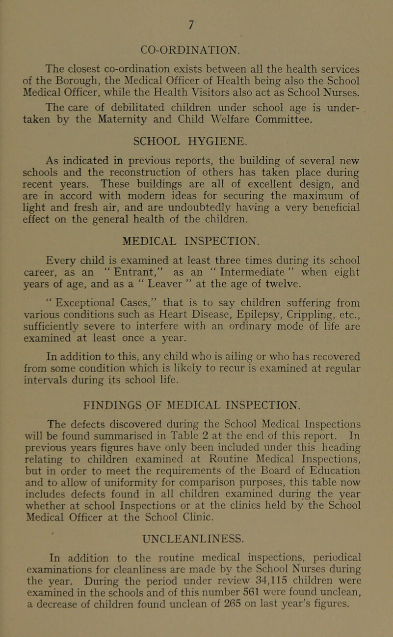 CO-ORDINATION. The closest co-ordination exists between all the health services of the Borough, the Medical Officer of Health being also the School Medical Officer, while the Health Visitors also act as School Nurses. The care of debilitated children under school age is under- . taken by the Maternity and Child Welfare Committee. SCHOOL HYGIENE. As indicated in previous reports, the building of several new schools and the reconstruction of others has taken place during recent years. These buildings are all of excellent design, and are in accord with modern ideas for securing the maximum of light and fresh air, and are undoubtedly having a very beneficial effect on the general health of the children. MEDICAL INSPECTION. Every child is examined at least three times during its school career, as an  Entrant,” as an ” Intermediate ” when eight years of age, and as a ” Leaver ” at the age of twelve. ” Exceptional Cases,” that is to say children suffering from various conditions such as Heart Disease, Epilepsy, Crippling, etc., sufficiently severe to interfere with an ordinary mode of life are examined at least once a year. In addition to this, any child who is ailing or who has recovered from some condition which is likely to recur is examined at regular intervals during its school life. FINDINGS OF MEDICAL INSPECTION. The defects discovered during the School Medical Inspections will be found summarised in Table 2 at the end of this report. In previous years figures have only been included under this heading relating to children examined at Routine Medical Inspections, but in order to meet the requirements of the Board of Education and to allow of uniformity for comparison purposes, this table now includes defects found in all children examined during the year whether at school Inspections or at the clinics held by the School Medical Officer at the School Clinic. UNCLEANLINESS. In addition to the routine medical inspections, periodical examinations for cleanliness are made by the School Nurses during the year. During the period under review 34,115 children were examined in the schools and of this number 561 were found unclean, a decrease of children found unclean of 265 on last year’s figures.