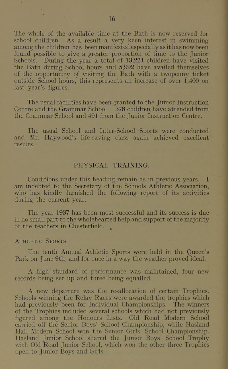 The whole of the available time at the Bath is now reserved for school children. As a result a very keen interest in swimming among the children has been manifested especially as it has now been found possible to give a greater proportion of time to the Junior Schools. During the year a total of 13,224 children have visited the Bath during School hours and 5,992 have availed themselves of the opportunity of visiting the Bath with a twopenny ticket outside School hours, this represents an increase of over 1,400 on last year’s figures. The usual facilities have been granted to the Jimior Instruction Centre and the Grammar School. 378 children have attended from the Grammar School and 491 from the Junior Instruction Centre. The usual School and Inter-School Sports were conducted and Mr. Haywood’s life-saving class again achieved excellent results. PHYSICAL TRAINING. Conditions under this heading remain as in previous years. I am indebted to the Secretar}^ of the Schools Athletic Association, who has kindly furnished the following report of its activities during the current year. The year 1937 has been most successful and its success is due in no small part to the wholehearted help and support of the majority of the teachers in Chesterfield. ^ Athletic Sports. The tenth Annual Athletic Sports were held in the Queen’s Park on June 9th, and for once in a way the weather proved ideal. A high standard of performance was maintained, four new records being set up and three being equalled. A new departure was the re-allocation of certain Trophies. Schools winning the Relay Races were awarded the trophies which had previously been for Individual Championships. The winners of the Trophies included several schools which had not previously figured among the Honours Lists. Old Road Modern School carried off the Senior Boys’ School Championshiji, while Hasland Hall Modern School won the Senior Girls’ School Championship. Hasland Junior School shared the Junior Boys’ School Trophy with Old Road Junior School, which won the other three Trophies open to Junior Boys and Girls.