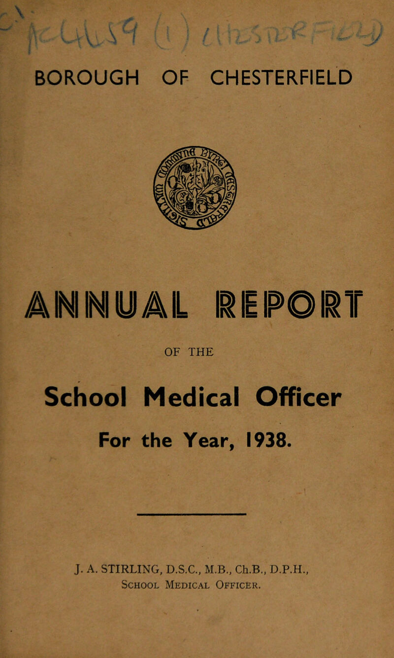 BOROUGH OF CHESTERFIELD ANNyAL I^SPOIIT OF THE School Medical Officer For the Year, 1938. J. A, STIRLING, D.S.C,, M.B., Ch.B„ D.P.H., School Medical Officer.