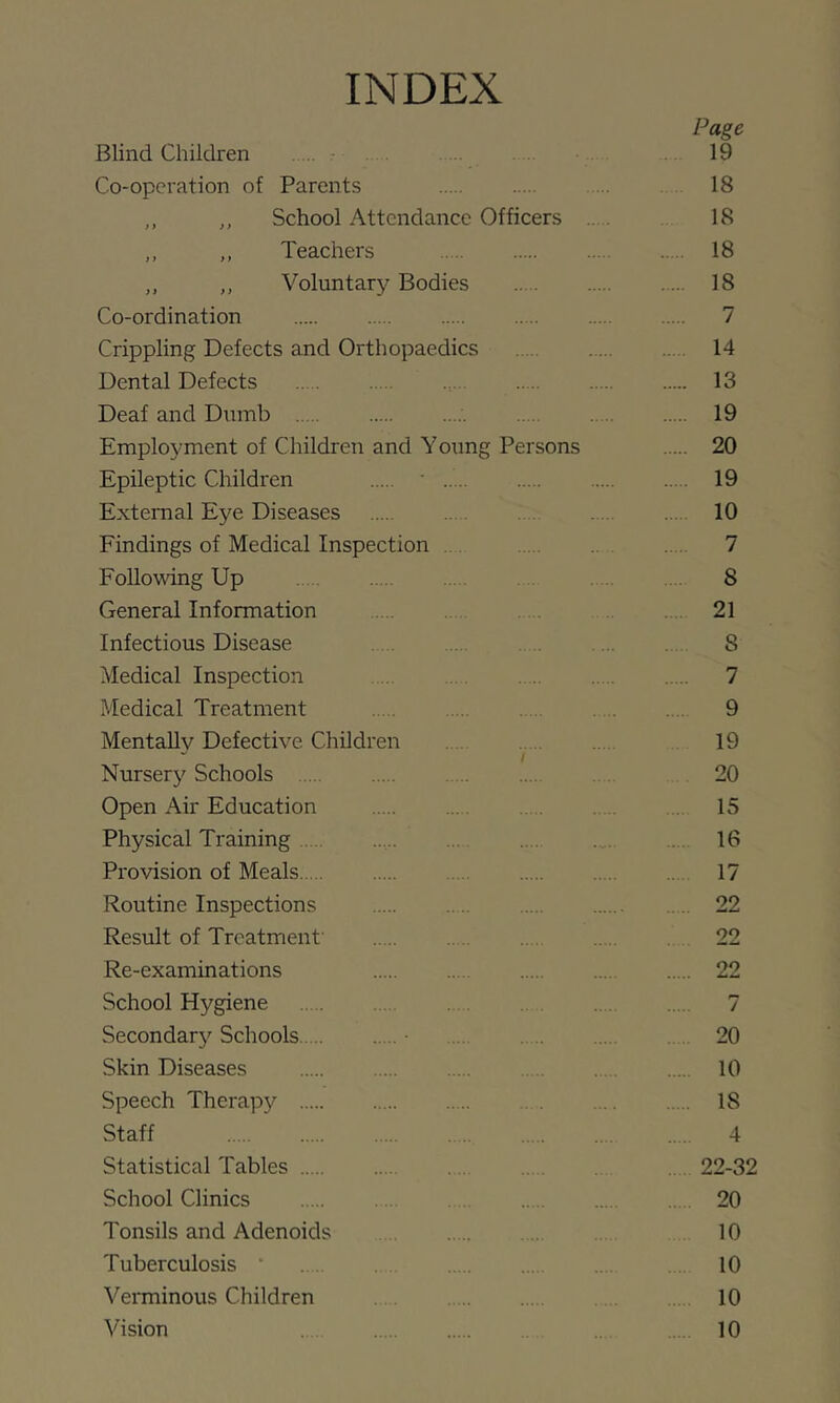 INDEX Page Blind Children r 19 Co-operation of Parents ... 18 ,, ,, School Attendance Officers .. . 18 ,, ,, Teachers 18 ,, ,, Voluntary Bodies 18 Co-ordination 7 Crippling Defects and Orthopaedics 14 Dental Defects 13 Deaf and Dumb 19 Employment of Children and Young Persons 20 Epileptic Children ' 19 External Eye Diseases 10 Eindings of Medical Inspection ... 7 Following Up 8 General Information . 21 Infectious Disease 8 Medical Inspection .. 7 Medical Treatment 9 MentaUv Defective Children . . 19 Nursery Schools 20 Open Air Education . 15 Physical Training 16 Provision of Meals 17 Routine Inspections . .. 22 Result of Treatment' 22 Re-examinations 22 School Hygiene 7 Secondary Schools 20 Skin Diseases 10 Speech Therapy 18 Staff 4 Statistical Tables . 22-32 School Clinics 20 Tonsils and Adenoids 10 Tuberculosis ‘ . 10 Veiminous Children 10 Vision 10