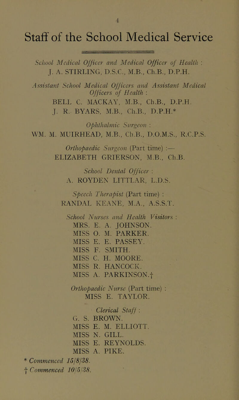 School Medical Officer and Medical Officer of Health : J. A. STIRLING, D.S.C., M.B., Ch.B., D.P.H. Assistant School Medical Officers and Assistant Medical Officers of Health ; BELL C. MACKAY, M.B., Ch.B., D.P.H. J. R. BYARS, M.B., Ch.B., D.P.H.* Ophthalmic Surgeon : WM. M. MUIRHEAD, M.B., Ch.B., D.O.M.S., R.C.P.S. Orthopaedic Surgeon (Part time) :— ELIZABETH GRIERSON, M.B., Ch.B. School Dental Off icer : A. ROYDEN LITTLAR, L.J3.S. Speech Therapist (Part time) : RANDAL KEANE, M.A., A.S.S.T. School Nurses and Health Visitors : MRS. E. A. JOHNSON. MISS O. M. PARKER. MISS E. E. PASSEY. MISS F. SMITH. MISS C. H. MOORE. MISS R. HANCOCK. MISS A. PARKINSON.f Orthopaedic Niirse (Part time) ; MISS E. TAYLOR. Clerical Staff : Cr. S. BROWN. MISS E. M. ELLIOTT. MISS N. GILL. MISS E. REYNOLDS. MISS A. PIKE. * Conimcnccd ISfSfSS. Commenced 10'6138.